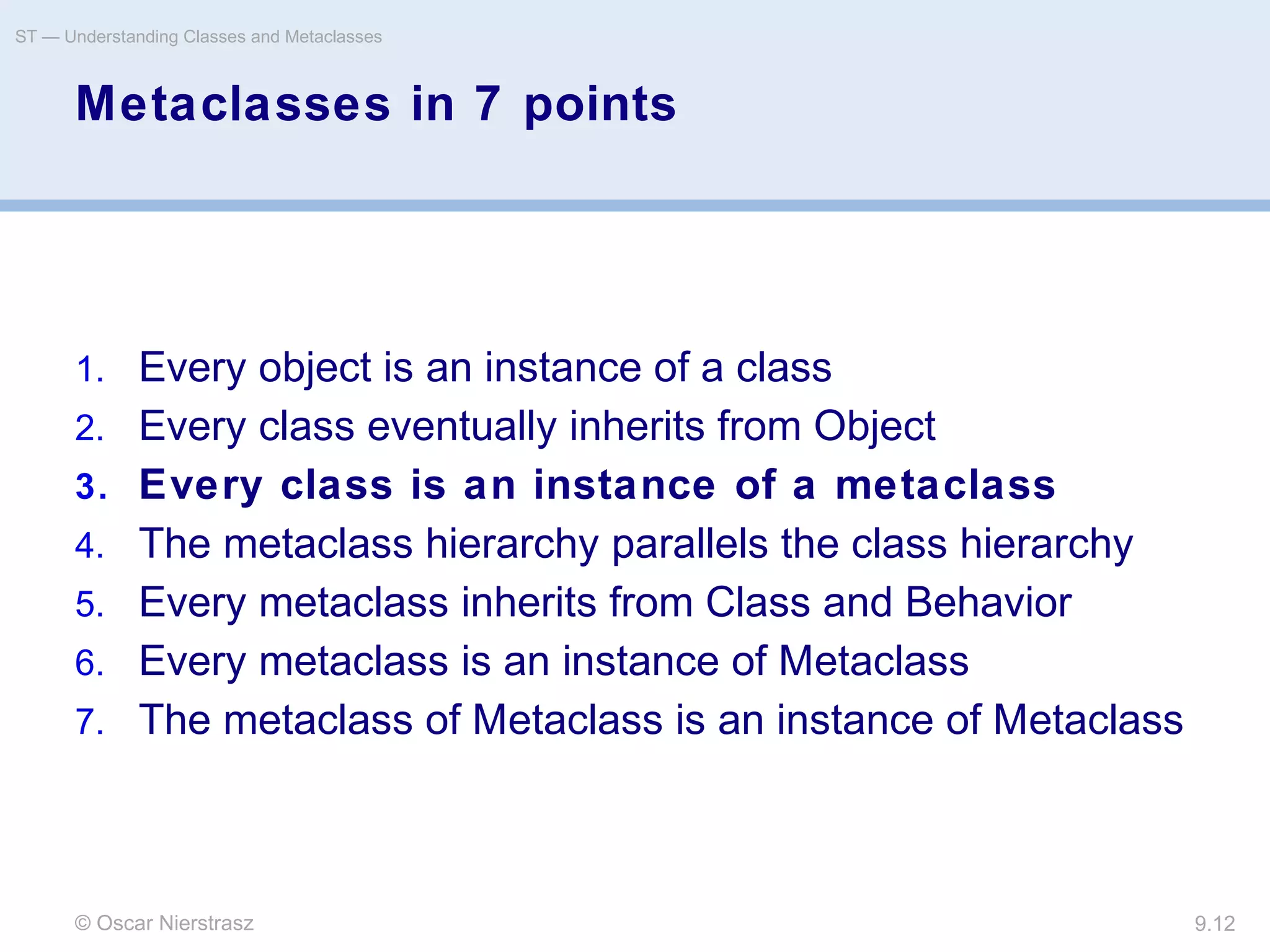 © Oscar Nierstrasz
ST — Understanding Classes and Metaclasses
9.12
Metaclasses in 7 points
1. Every object is an instance of a class
2. Every class eventually inherits from Object
3. Every class is an instance of a metaclass
4. The metaclass hierarchy parallels the class hierarchy
5. Every metaclass inherits from Class and Behavior
6. Every metaclass is an instance of Metaclass
7. The metaclass of Metaclass is an instance of Metaclass
 