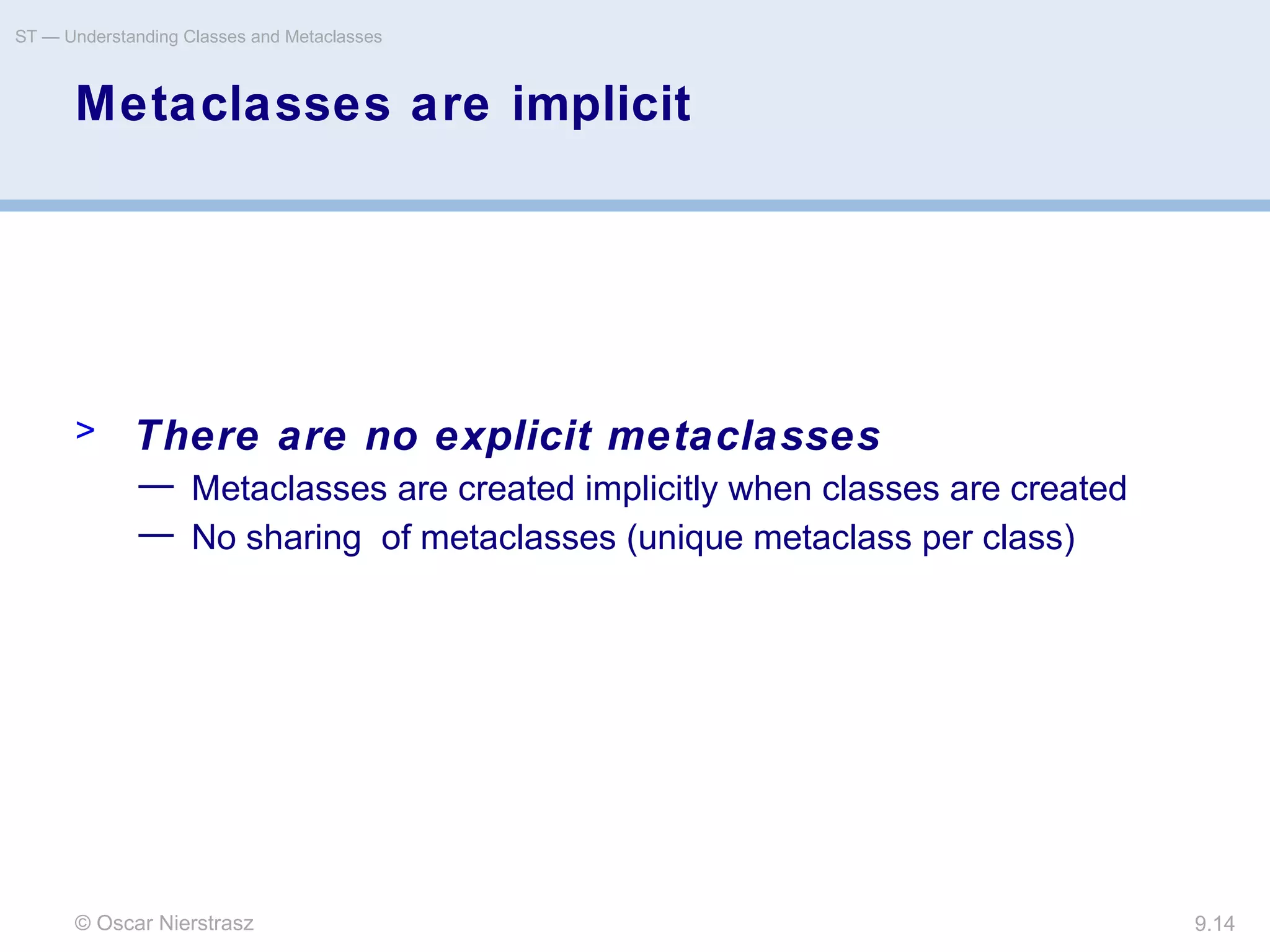 © Oscar Nierstrasz
ST — Understanding Classes and Metaclasses
9.14
Metaclasses are implicit
> There are no explicit metaclasses
— Metaclasses are created implicitly when classes are created
— No sharing of metaclasses (unique metaclass per class)
 
