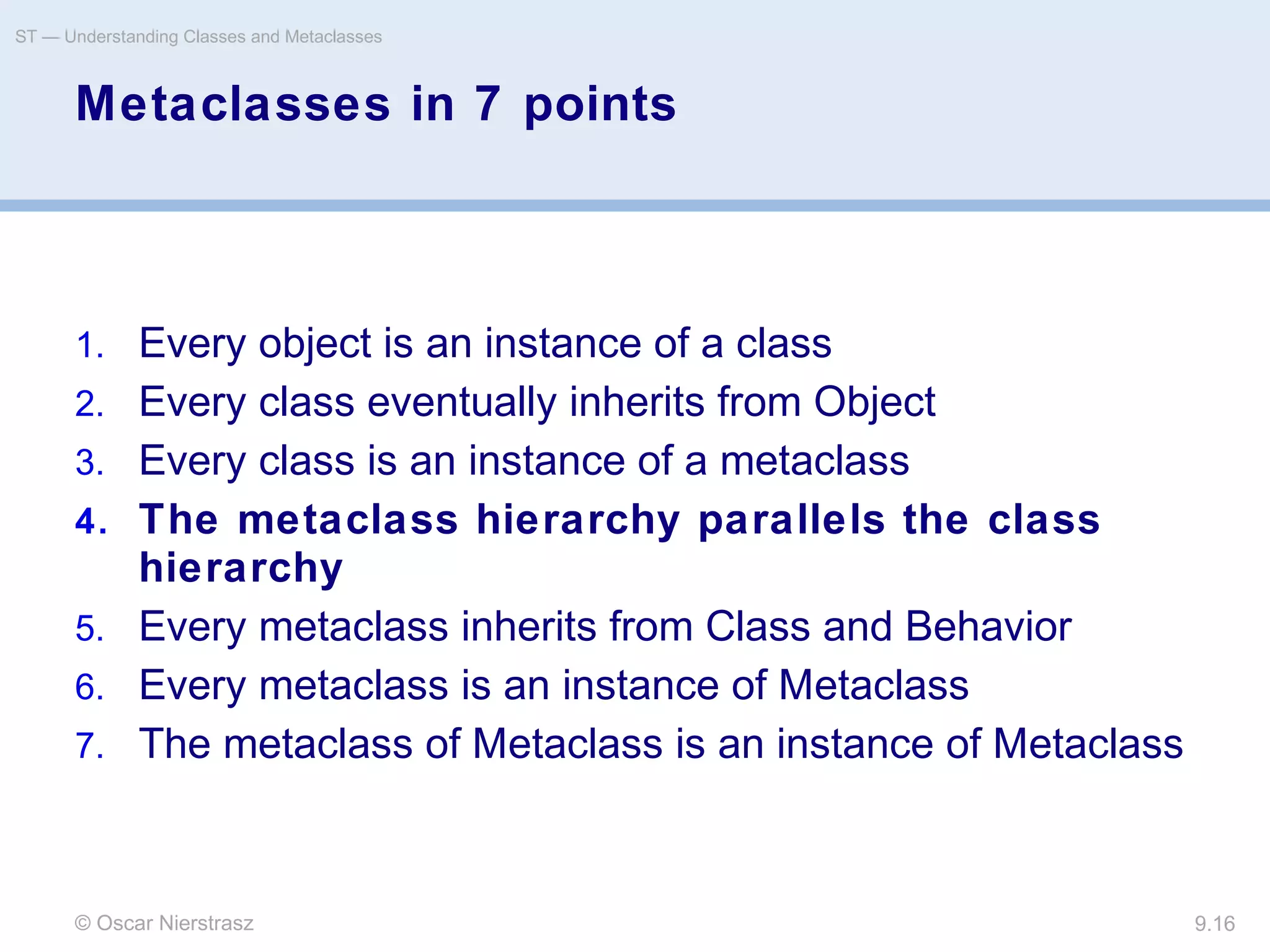 © Oscar Nierstrasz
ST — Understanding Classes and Metaclasses
9.16
Metaclasses in 7 points
1. Every object is an instance of a class
2. Every class eventually inherits from Object
3. Every class is an instance of a metaclass
4. The metaclass hierarchy parallels the class
hierarchy
5. Every metaclass inherits from Class and Behavior
6. Every metaclass is an instance of Metaclass
7. The metaclass of Metaclass is an instance of Metaclass
 