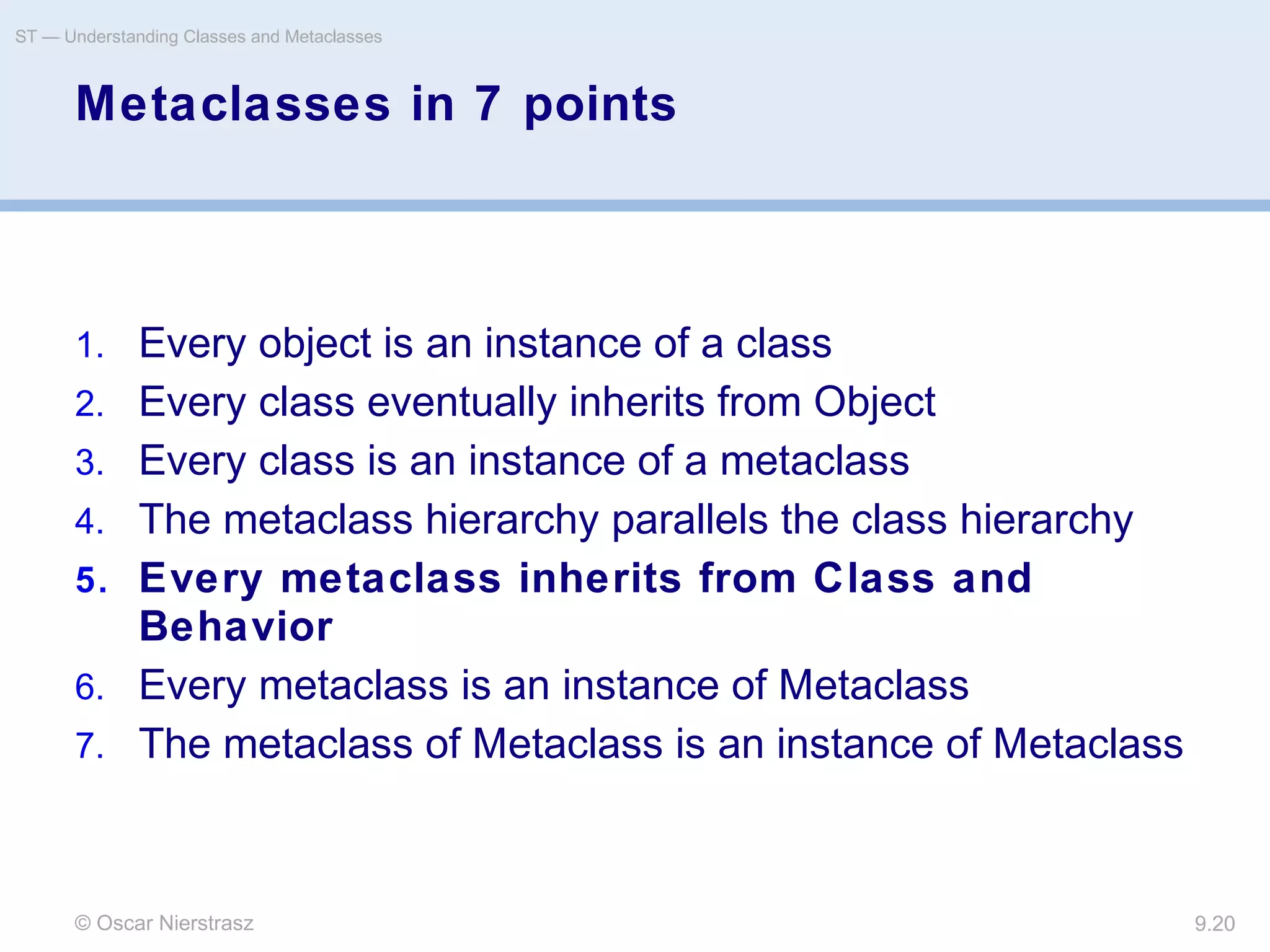 © Oscar Nierstrasz
ST — Understanding Classes and Metaclasses
9.20
Metaclasses in 7 points
1. Every object is an instance of a class
2. Every class eventually inherits from Object
3. Every class is an instance of a metaclass
4. The metaclass hierarchy parallels the class hierarchy
5. Every metaclass inherits from Class and
Behavior
6. Every metaclass is an instance of Metaclass
7. The metaclass of Metaclass is an instance of Metaclass
 