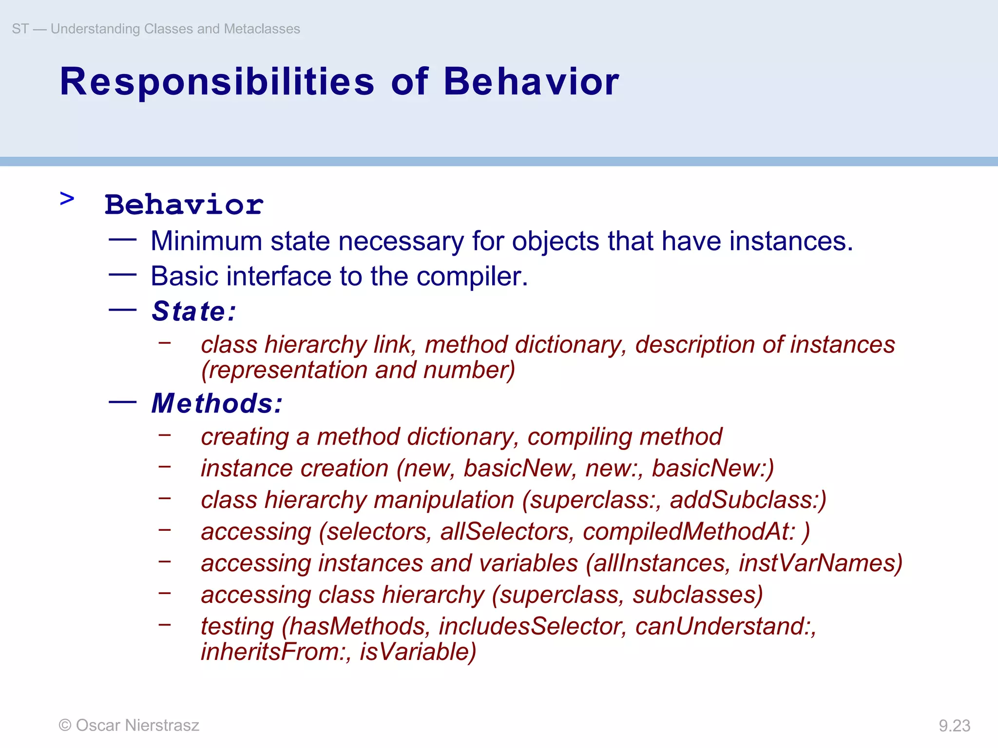 © Oscar Nierstrasz
ST — Understanding Classes and Metaclasses
9.23
Responsibilities of Behavior
> Behavior
— Minimum state necessary for objects that have instances.
— Basic interface to the compiler.
— State:
– class hierarchy link, method dictionary, description of instances
(representation and number)
— Methods:
– creating a method dictionary, compiling method
– instance creation (new, basicNew, new:, basicNew:)
– class hierarchy manipulation (superclass:, addSubclass:)
– accessing (selectors, allSelectors, compiledMethodAt: )
– accessing instances and variables (allInstances, instVarNames)
– accessing class hierarchy (superclass, subclasses)
– testing (hasMethods, includesSelector, canUnderstand:,
inheritsFrom:, isVariable)
 