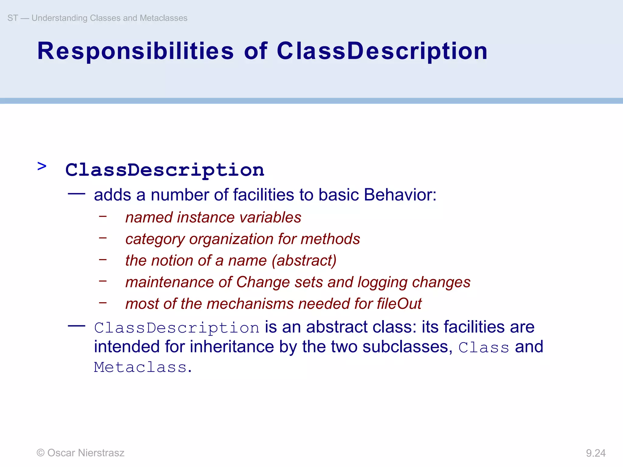 © Oscar Nierstrasz
ST — Understanding Classes and Metaclasses
9.24
Responsibilities of ClassDescription
> ClassDescription
— adds a number of facilities to basic Behavior:
– named instance variables
– category organization for methods
– the notion of a name (abstract)
– maintenance of Change sets and logging changes
– most of the mechanisms needed for fileOut
— ClassDescription is an abstract class: its facilities are
intended for inheritance by the two subclasses, Class and
Metaclass.
 