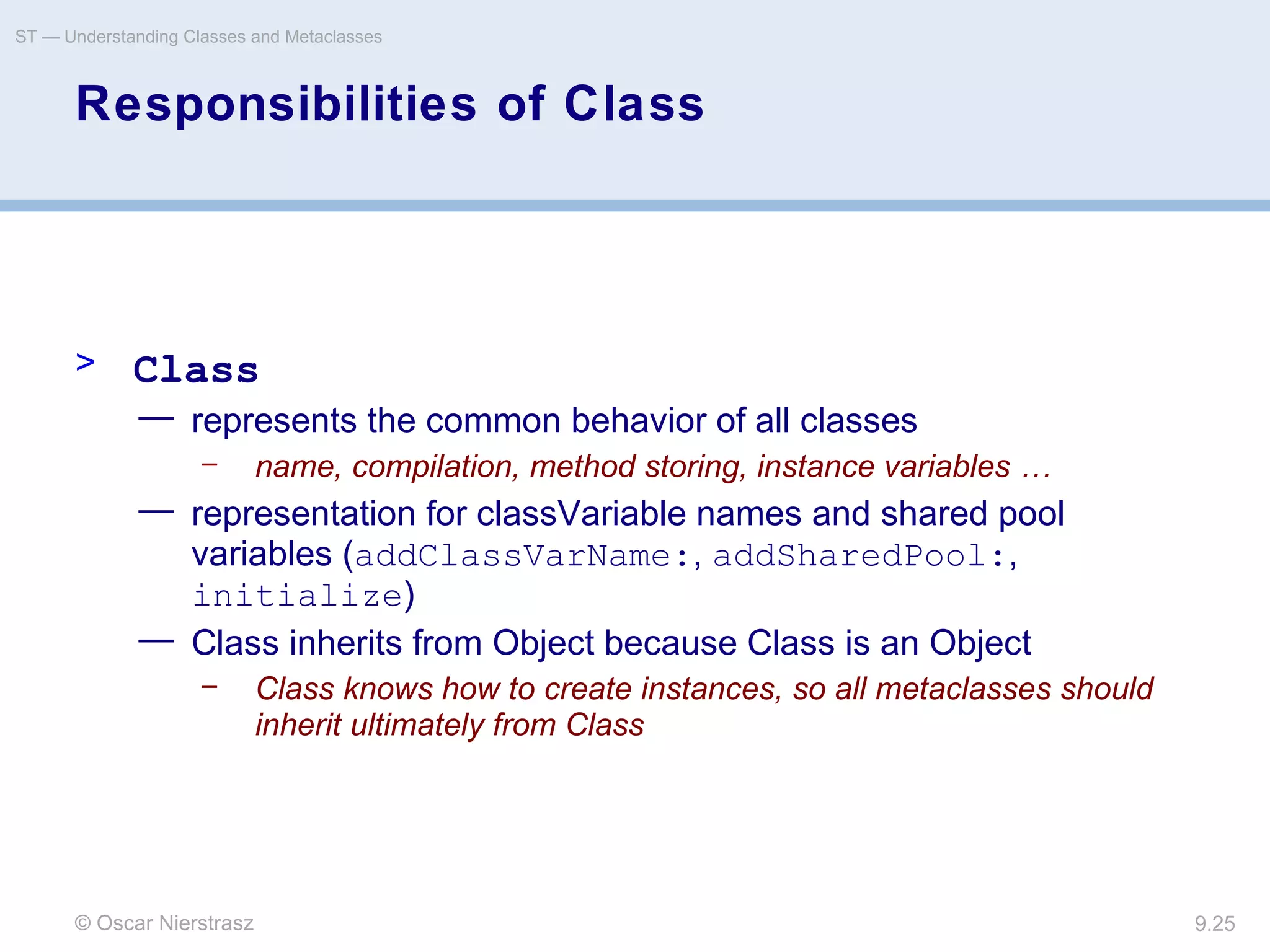 © Oscar Nierstrasz
ST — Understanding Classes and Metaclasses
9.25
Responsibilities of Class
> Class
— represents the common behavior of all classes
– name, compilation, method storing, instance variables …
— representation for classVariable names and shared pool
variables (addClassVarName:, addSharedPool:,
initialize)
— Class inherits from Object because Class is an Object
– Class knows how to create instances, so all metaclasses should
inherit ultimately from Class
 