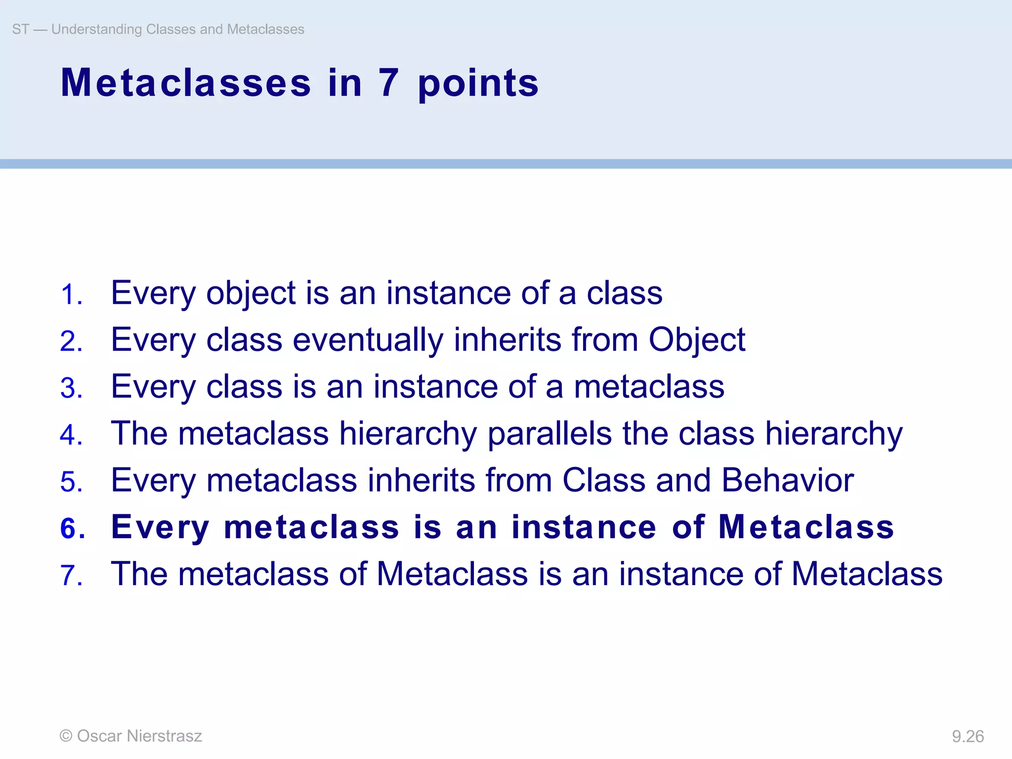 © Oscar Nierstrasz
ST — Understanding Classes and Metaclasses
9.26
Metaclasses in 7 points
1. Every object is an instance of a class
2. Every class eventually inherits from Object
3. Every class is an instance of a metaclass
4. The metaclass hierarchy parallels the class hierarchy
5. Every metaclass inherits from Class and Behavior
6. Every metaclass is an instance of Metaclass
7. The metaclass of Metaclass is an instance of Metaclass
 