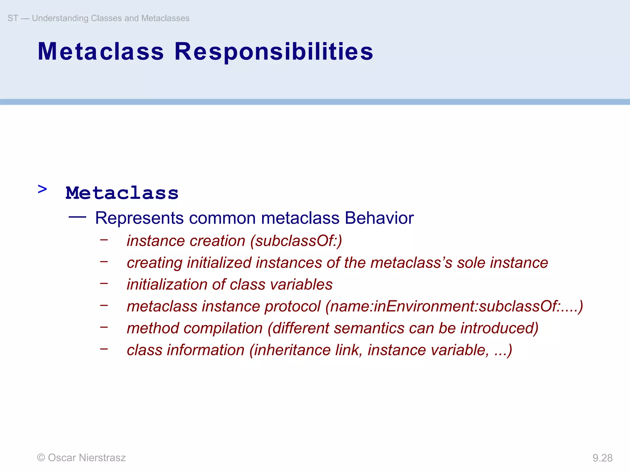 © Oscar Nierstrasz
ST — Understanding Classes and Metaclasses
9.28
Metaclass Responsibilities
> Metaclass
— Represents common metaclass Behavior
– instance creation (subclassOf:)
– creating initialized instances of the metaclass’s sole instance
– initialization of class variables
– metaclass instance protocol (name:inEnvironment:subclassOf:....)
– method compilation (different semantics can be introduced)
– class information (inheritance link, instance variable, ...)
 