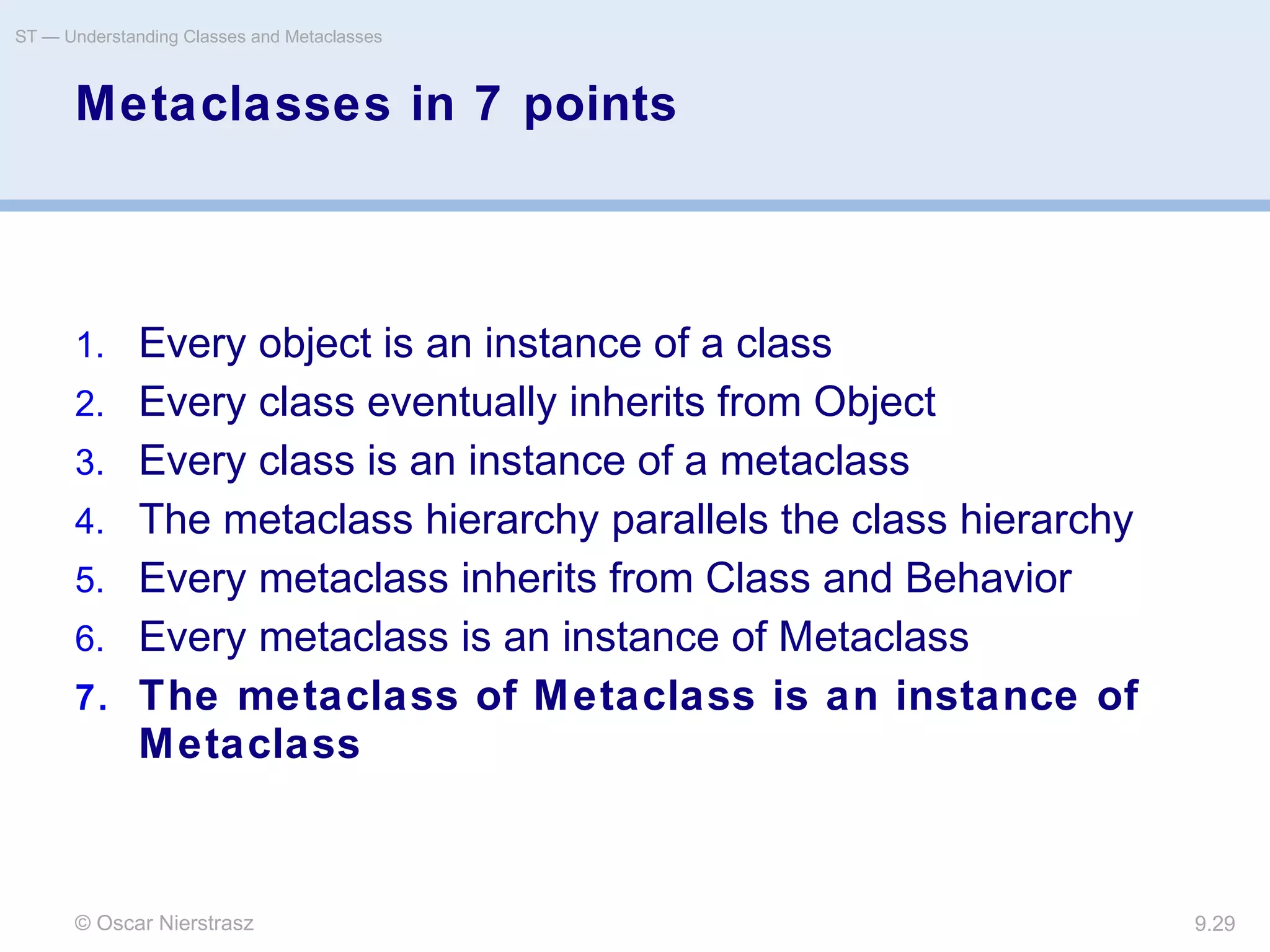 © Oscar Nierstrasz
ST — Understanding Classes and Metaclasses
9.29
Metaclasses in 7 points
1. Every object is an instance of a class
2. Every class eventually inherits from Object
3. Every class is an instance of a metaclass
4. The metaclass hierarchy parallels the class hierarchy
5. Every metaclass inherits from Class and Behavior
6. Every metaclass is an instance of Metaclass
7. The metaclass of Metaclass is an instance of
Metaclass
 