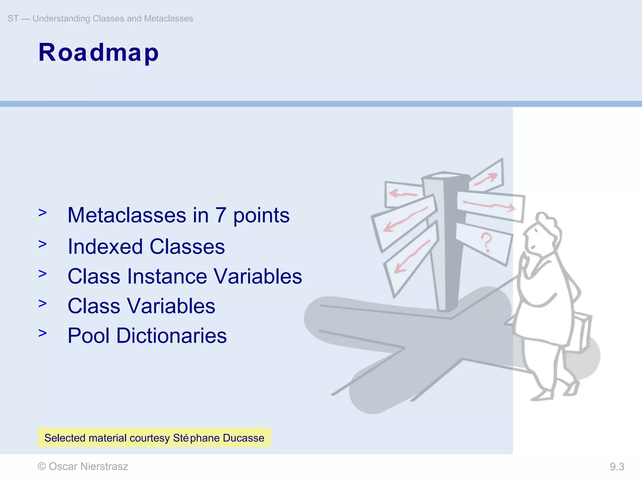 © Oscar Nierstrasz
ST — Understanding Classes and Metaclasses
9.3
Roadmap
> Metaclasses in 7 points
> Indexed Classes
> Class Instance Variables
> Class Variables
> Pool Dictionaries
Selected material courtesy Stéphane Ducasse
 