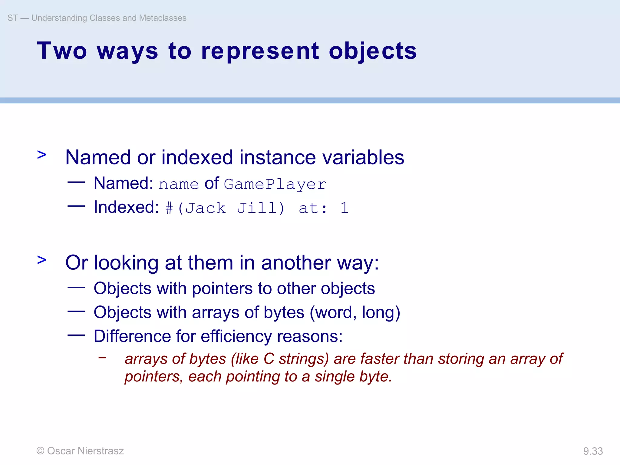 © Oscar Nierstrasz
ST — Understanding Classes and Metaclasses
9.33
Two ways to represent objects
> Named or indexed instance variables
— Named: name of GamePlayer
— Indexed: #(Jack Jill) at: 1
> Or looking at them in another way:
— Objects with pointers to other objects
— Objects with arrays of bytes (word, long)
— Difference for efficiency reasons:
– arrays of bytes (like C strings) are faster than storing an array of
pointers, each pointing to a single byte.
 