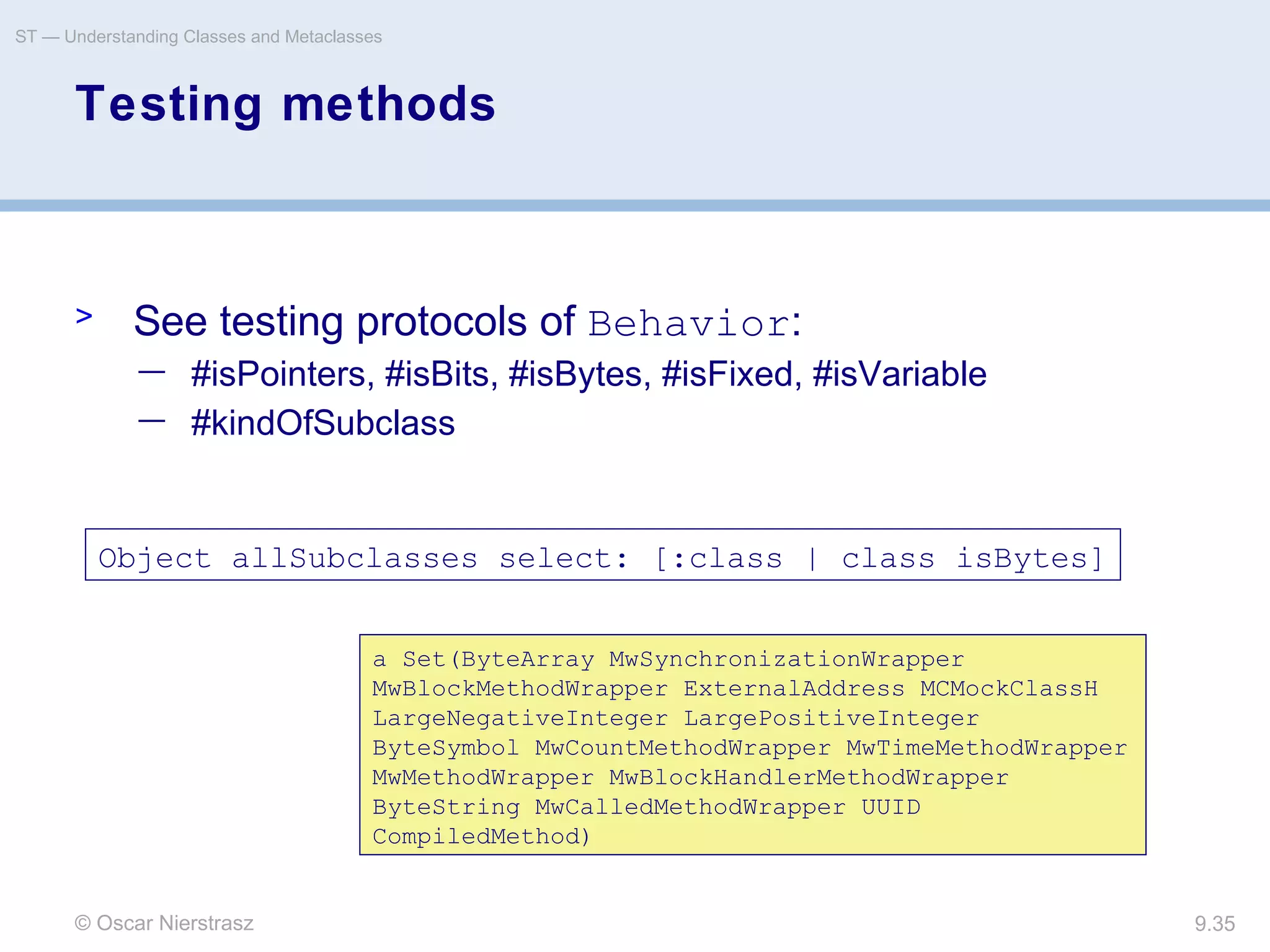 © Oscar Nierstrasz
ST — Understanding Classes and Metaclasses
9.35
Testing methods
> See testing protocols of Behavior:
— #isPointers, #isBits, #isBytes, #isFixed, #isVariable
— #kindOfSubclass
Object allSubclasses select: [:class | class isBytes]
a Set(ByteArray MwSynchronizationWrapper
MwBlockMethodWrapper ExternalAddress MCMockClassH
LargeNegativeInteger LargePositiveInteger
ByteSymbol MwCountMethodWrapper MwTimeMethodWrapper
MwMethodWrapper MwBlockHandlerMethodWrapper
ByteString MwCalledMethodWrapper UUID
CompiledMethod)
 