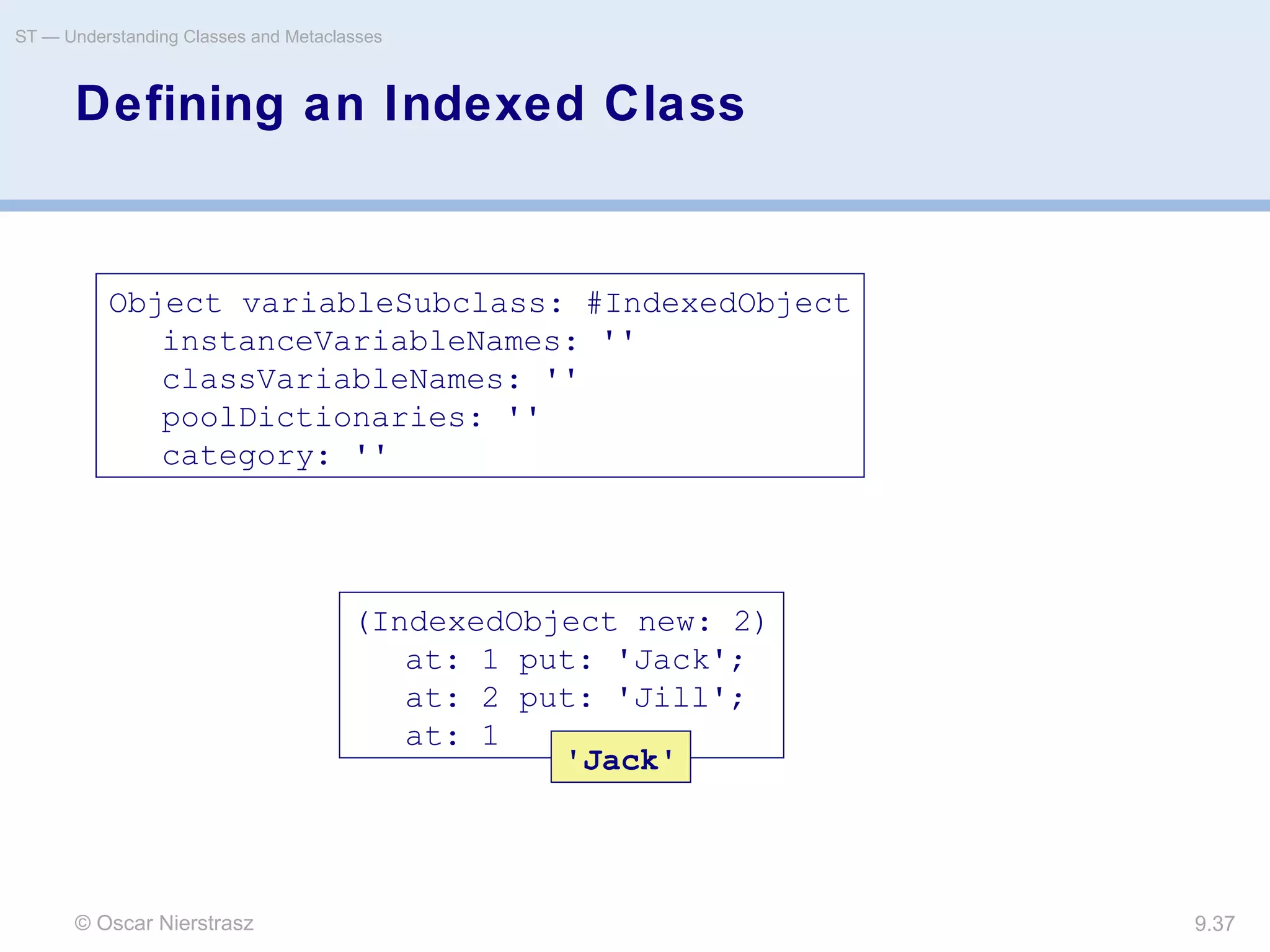 © Oscar Nierstrasz
ST — Understanding Classes and Metaclasses
9.37
Defining an Indexed Class
Object variableSubclass: #IndexedObject
instanceVariableNames: ''
classVariableNames: ''
poolDictionaries: ''
category: ''
(IndexedObject new: 2)
at: 1 put: 'Jack';
at: 2 put: 'Jill';
at: 1
'Jack'
 