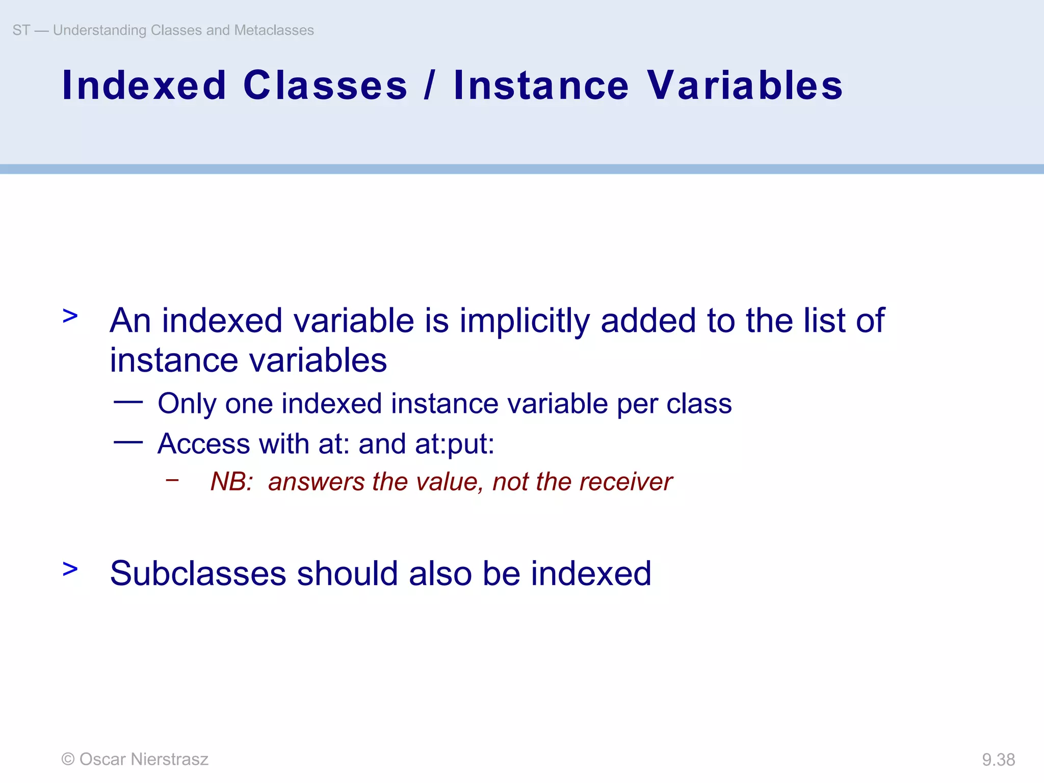 © Oscar Nierstrasz
ST — Understanding Classes and Metaclasses
9.38
Indexed Classes / Instance Variables
> An indexed variable is implicitly added to the list of
instance variables
— Only one indexed instance variable per class
— Access with at: and at:put:
– NB: answers the value, not the receiver
> Subclasses should also be indexed
 