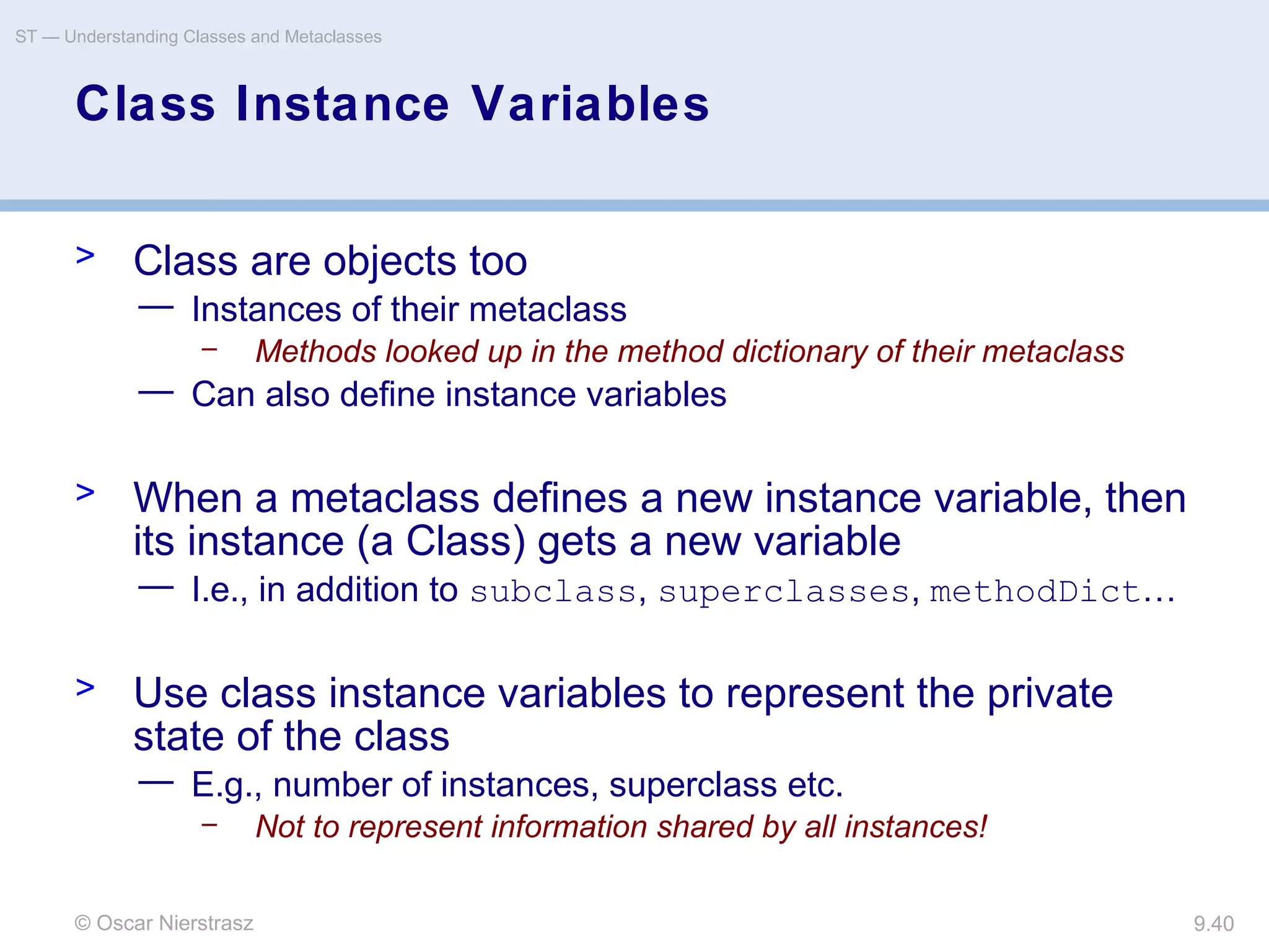 © Oscar Nierstrasz
ST — Understanding Classes and Metaclasses
9.40
Class Instance Variables
> Class are objects too
— Instances of their metaclass
– Methods looked up in the method dictionary of their metaclass
— Can also define instance variables
> When a metaclass defines a new instance variable, then
its instance (a Class) gets a new variable
— I.e., in addition to subclass, superclasses, methodDict…
> Use class instance variables to represent the private
state of the class
— E.g., number of instances, superclass etc.
– Not to represent information shared by all instances!
 