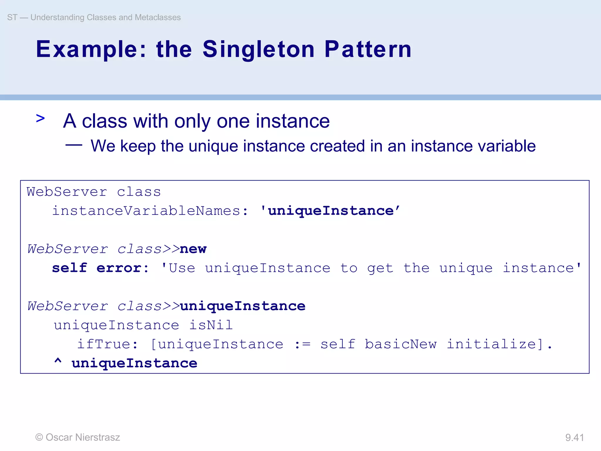 © Oscar Nierstrasz
ST — Understanding Classes and Metaclasses
9.41
Example: the Singleton Pattern
> A class with only one instance
— We keep the unique instance created in an instance variable
WebServer class
instanceVariableNames: 'uniqueInstance’
WebServer class>>new
self error: 'Use uniqueInstance to get the unique instance'
WebServer class>>uniqueInstance
uniqueInstance isNil
ifTrue: [uniqueInstance := self basicNew initialize].
^ uniqueInstance
 