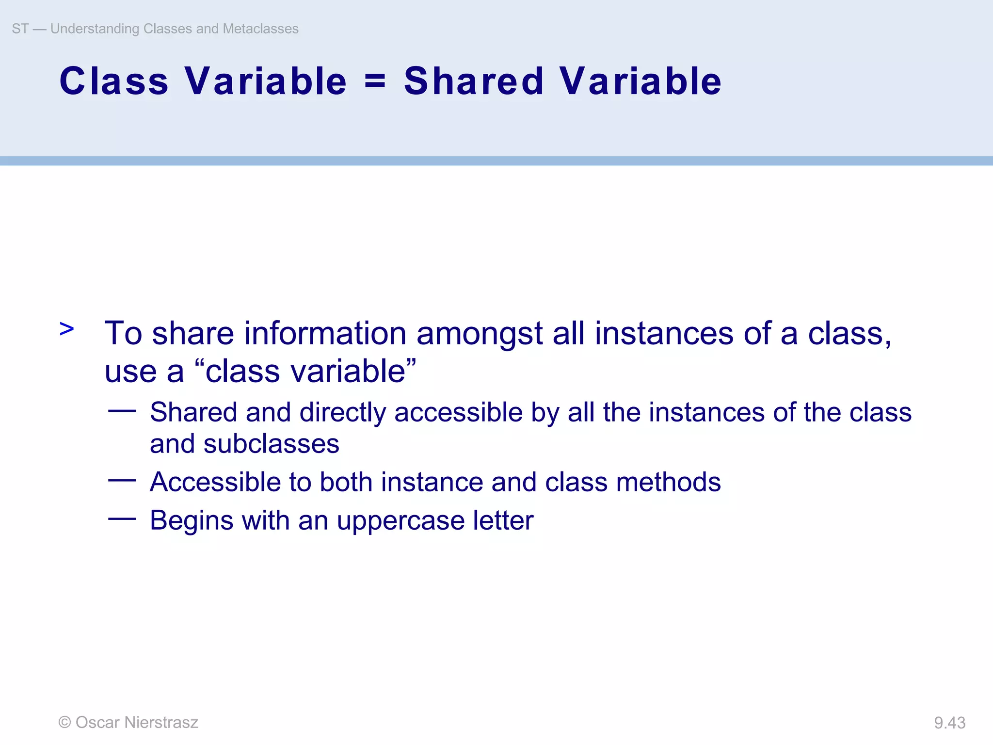 © Oscar Nierstrasz
ST — Understanding Classes and Metaclasses
9.43
Class Variable = Shared Variable
> To share information amongst all instances of a class,
use a “class variable”
— Shared and directly accessible by all the instances of the class
and subclasses
— Accessible to both instance and class methods
— Begins with an uppercase letter
 