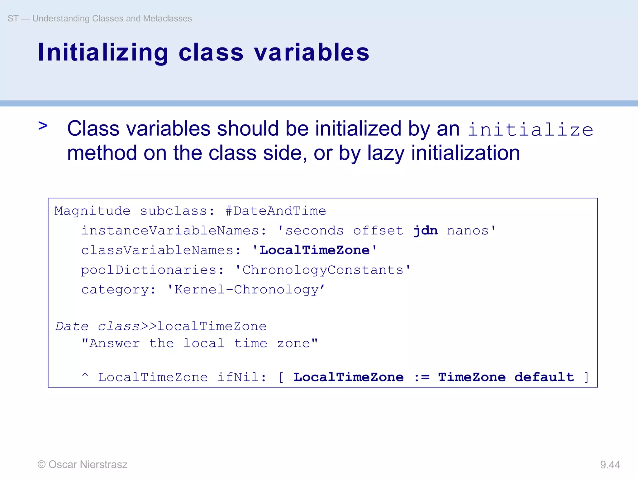 © Oscar Nierstrasz
ST — Understanding Classes and Metaclasses
9.44
Initializing class variables
> Class variables should be initialized by an initialize
method on the class side, or by lazy initialization
Magnitude subclass: #DateAndTime
instanceVariableNames: 'seconds offset jdn nanos'
classVariableNames: 'LocalTimeZone'
poolDictionaries: 'ChronologyConstants'
category: 'Kernel-Chronology’
Date class>>localTimeZone
"Answer the local time zone"
^ LocalTimeZone ifNil: [ LocalTimeZone := TimeZone default ]
 