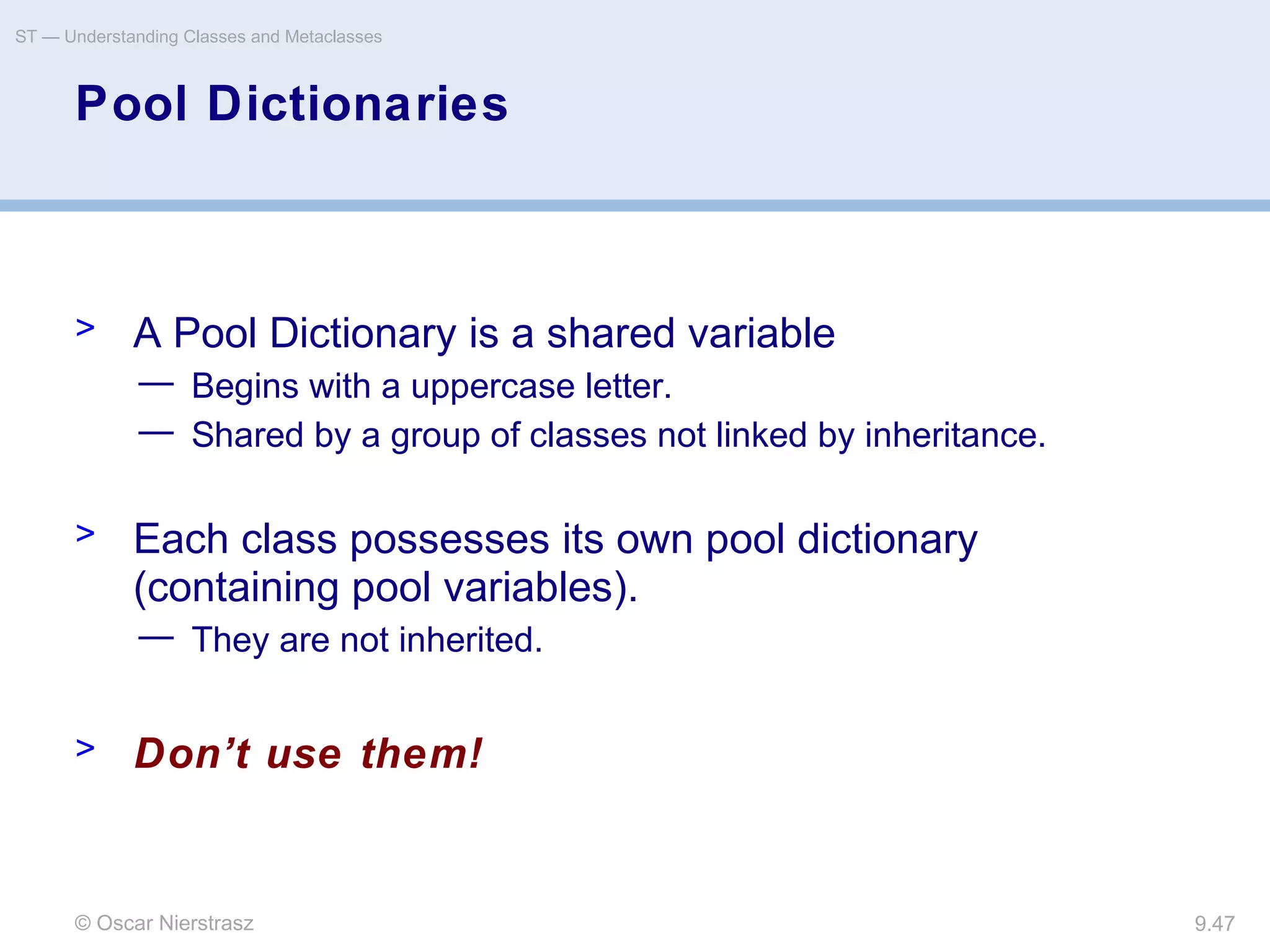 © Oscar Nierstrasz
ST — Understanding Classes and Metaclasses
9.47
Pool Dictionaries
> A Pool Dictionary is a shared variable
— Begins with a uppercase letter.
— Shared by a group of classes not linked by inheritance.
> Each class possesses its own pool dictionary
(containing pool variables).
— They are not inherited.
> Don’t use them!
 