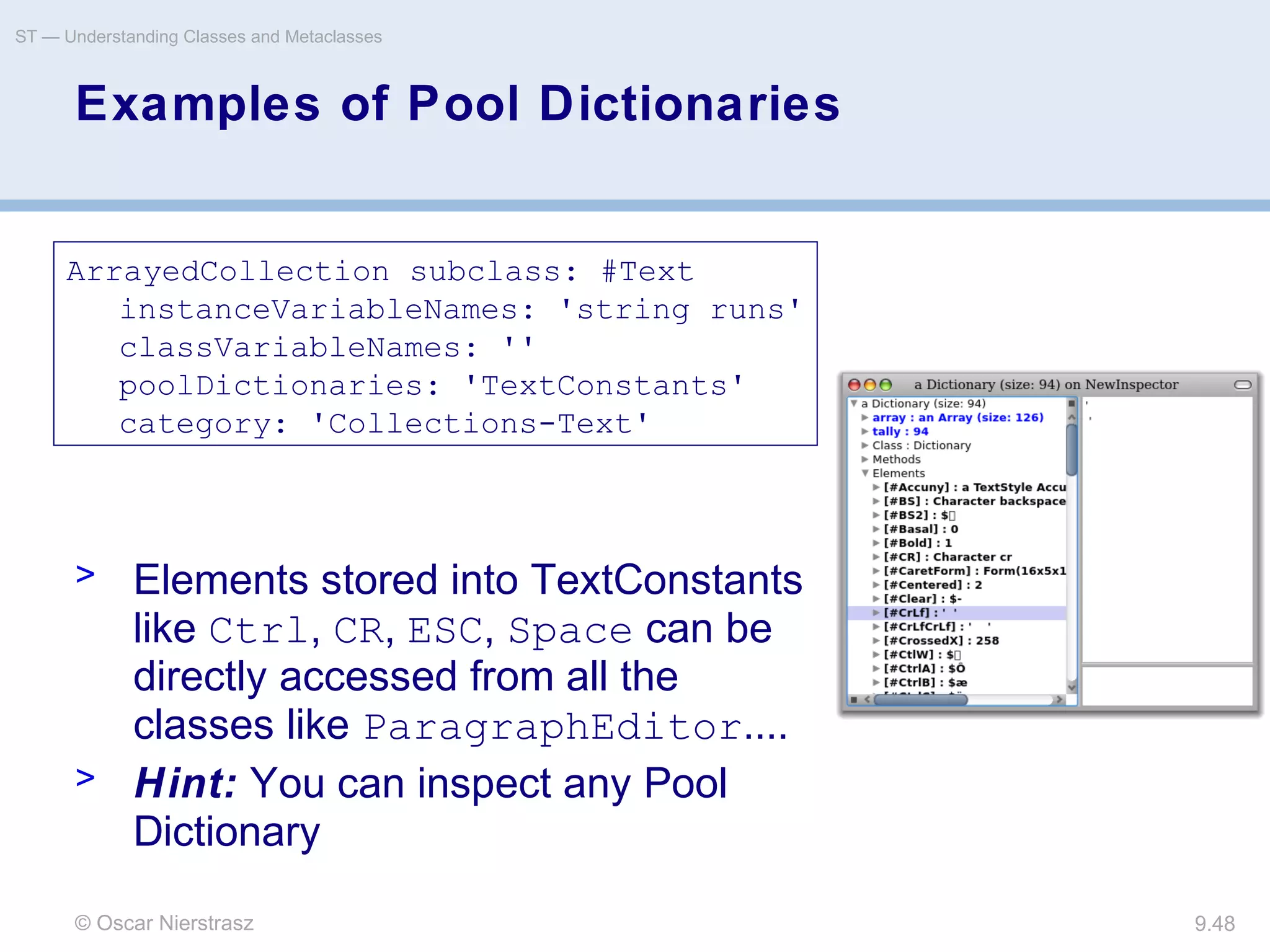 © Oscar Nierstrasz
ST — Understanding Classes and Metaclasses
9.48
Examples of Pool Dictionaries
ArrayedCollection subclass: #Text
instanceVariableNames: 'string runs'
classVariableNames: ''
poolDictionaries: 'TextConstants'
category: 'Collections-Text'
> Elements stored into TextConstants
like Ctrl, CR, ESC, Space can be
directly accessed from all the
classes like ParagraphEditor....
> Hint: You can inspect any Pool
Dictionary
 