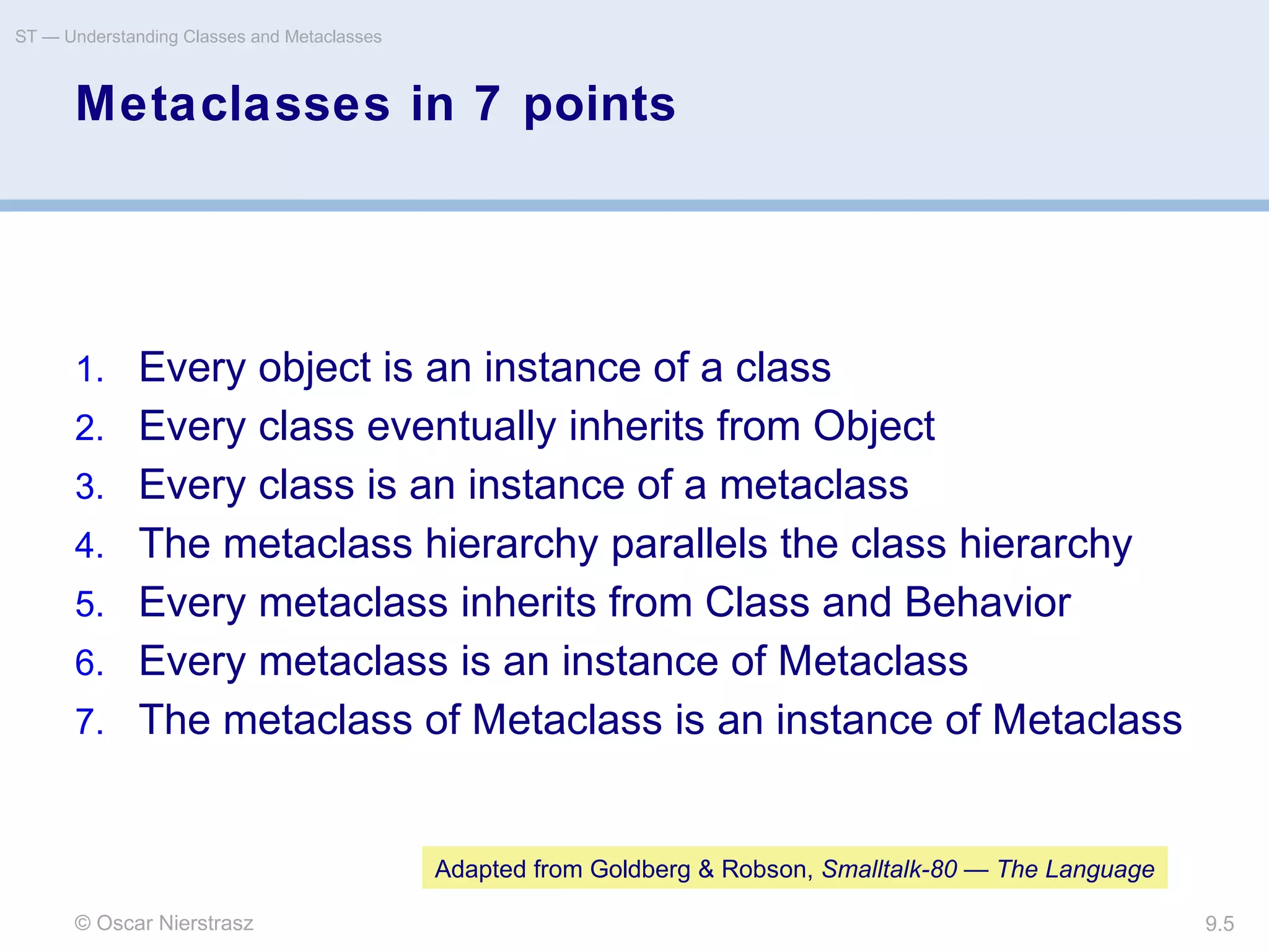 © Oscar Nierstrasz
ST — Understanding Classes and Metaclasses
9.5
Metaclasses in 7 points
1. Every object is an instance of a class
2. Every class eventually inherits from Object
3. Every class is an instance of a metaclass
4. The metaclass hierarchy parallels the class hierarchy
5. Every metaclass inherits from Class and Behavior
6. Every metaclass is an instance of Metaclass
7. The metaclass of Metaclass is an instance of Metaclass
Adapted from Goldberg & Robson, Smalltalk-80 — The Language
 