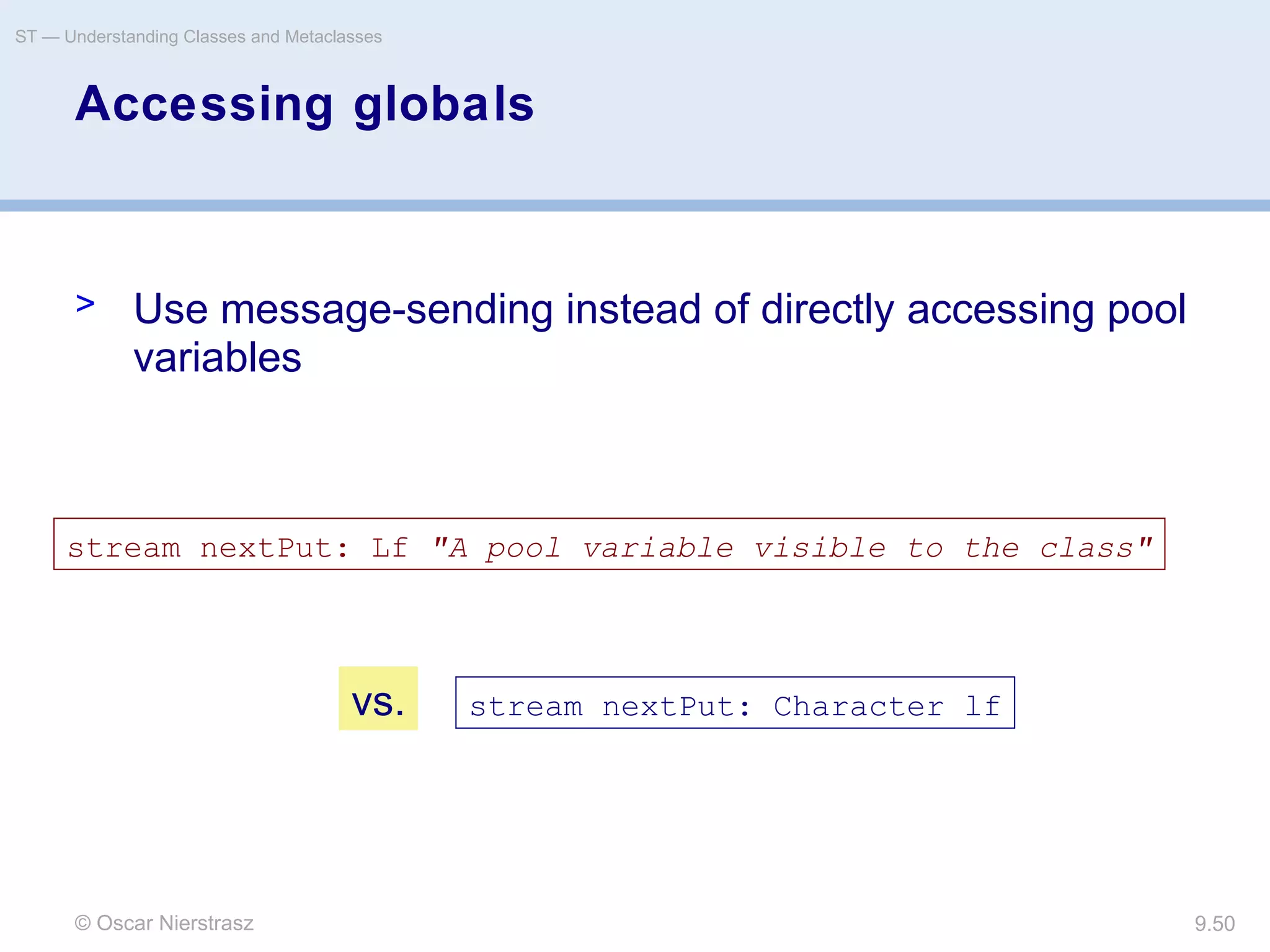 © Oscar Nierstrasz
ST — Understanding Classes and Metaclasses
9.50
Accessing globals
> Use message-sending instead of directly accessing pool
variables
stream nextPut: Lf "A pool variable visible to the class"
stream nextPut: Character lfvs.
 