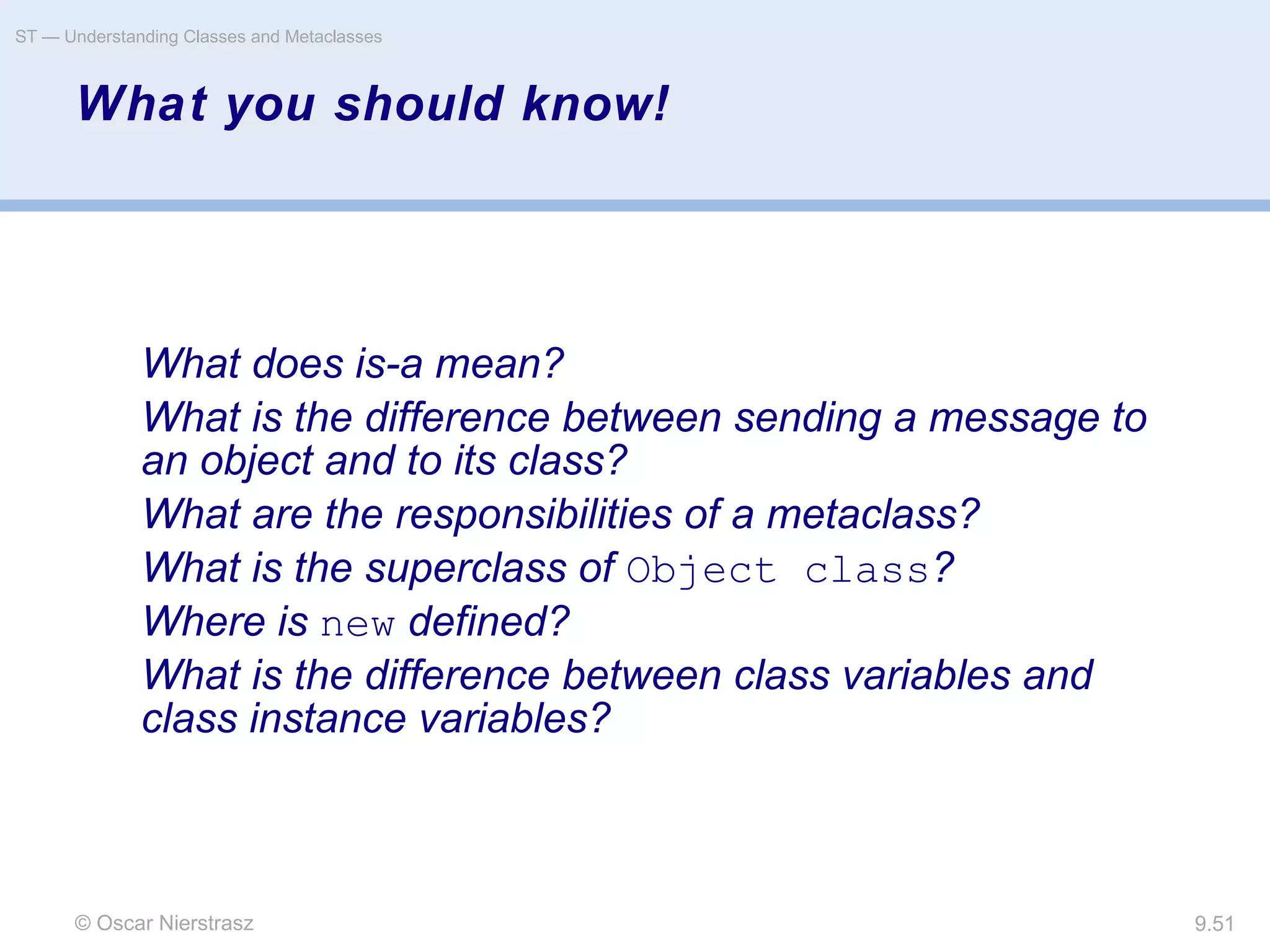© Oscar Nierstrasz
ST — Understanding Classes and Metaclasses
9.51
What you should know!
What does is-a mean?
What is the difference between sending a message to
an object and to its class?
What are the responsibilities of a metaclass?
What is the superclass of Object class?
Where is new defined?
What is the difference between class variables and
class instance variables?
 