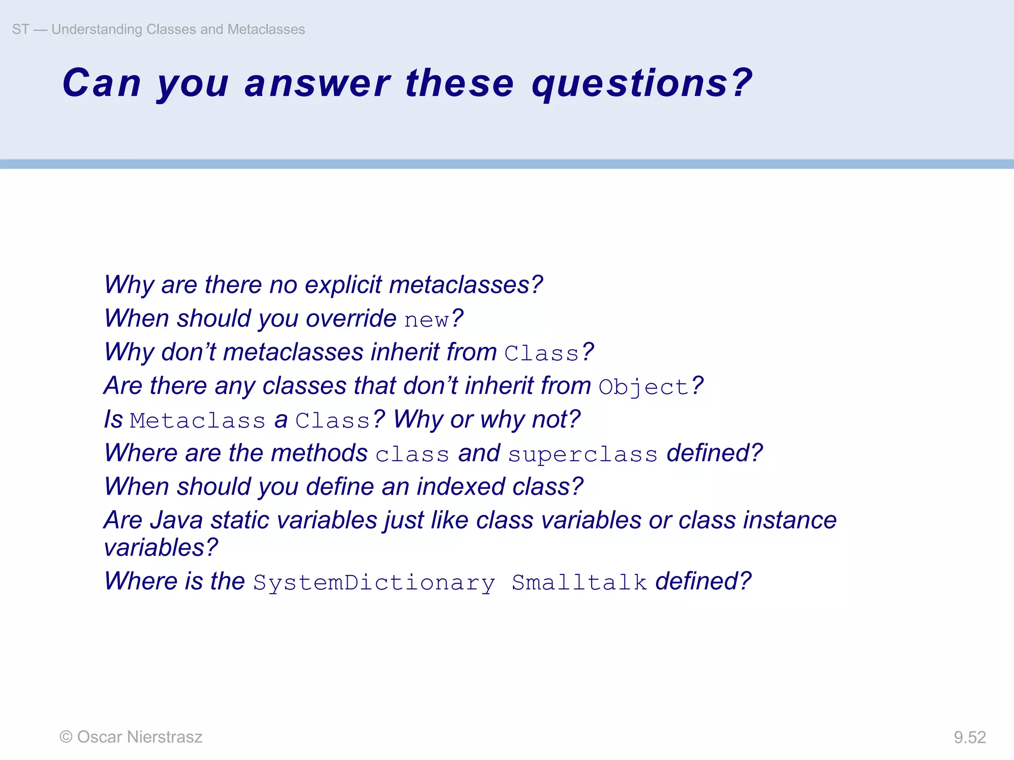 © Oscar Nierstrasz
ST — Understanding Classes and Metaclasses
9.52
Can you answer these questions?
Why are there no explicit metaclasses?
When should you override new?
Why don’t metaclasses inherit from Class?
Are there any classes that don’t inherit from Object?
Is Metaclass a Class? Why or why not?
Where are the methods class and superclass defined?
When should you define an indexed class?
Are Java static variables just like class variables or class instance
variables?
Where is the SystemDictionary Smalltalk defined?
 