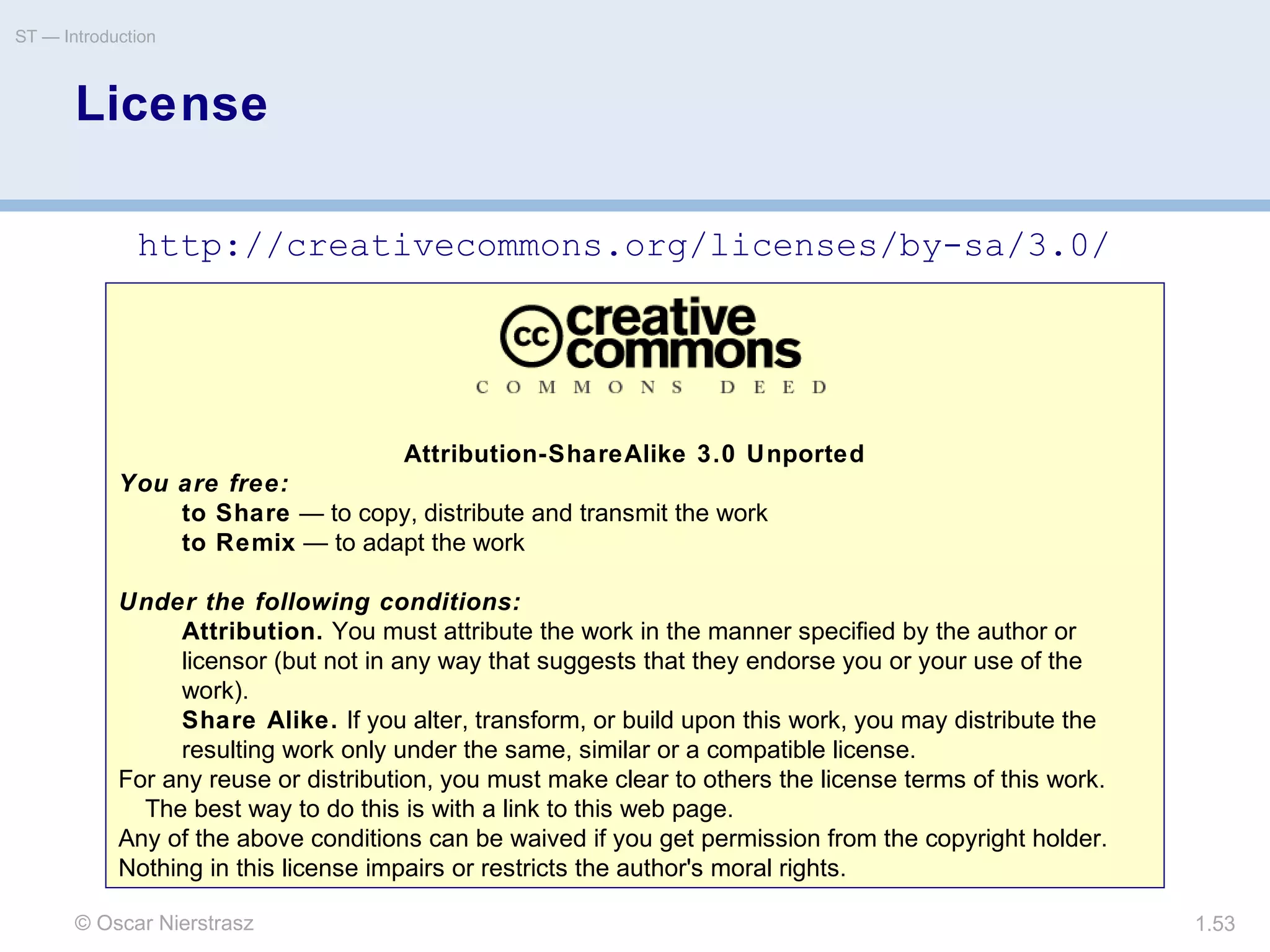 © Oscar Nierstrasz
ST — Introduction
1.53
Attribution-ShareAlike 3.0 Unported
You are free:
to Share — to copy, distribute and transmit the work
to Remix — to adapt the work
Under the following conditions:
Attribution. You must attribute the work in the manner specified by the author or
licensor (but not in any way that suggests that they endorse you or your use of the
work).
Share Alike. If you alter, transform, or build upon this work, you may distribute the
resulting work only under the same, similar or a compatible license.
For any reuse or distribution, you must make clear to others the license terms of this work.
The best way to do this is with a link to this web page.
Any of the above conditions can be waived if you get permission from the copyright holder.
Nothing in this license impairs or restricts the author's moral rights.
License
http://creativecommons.org/licenses/by-sa/3.0/
 