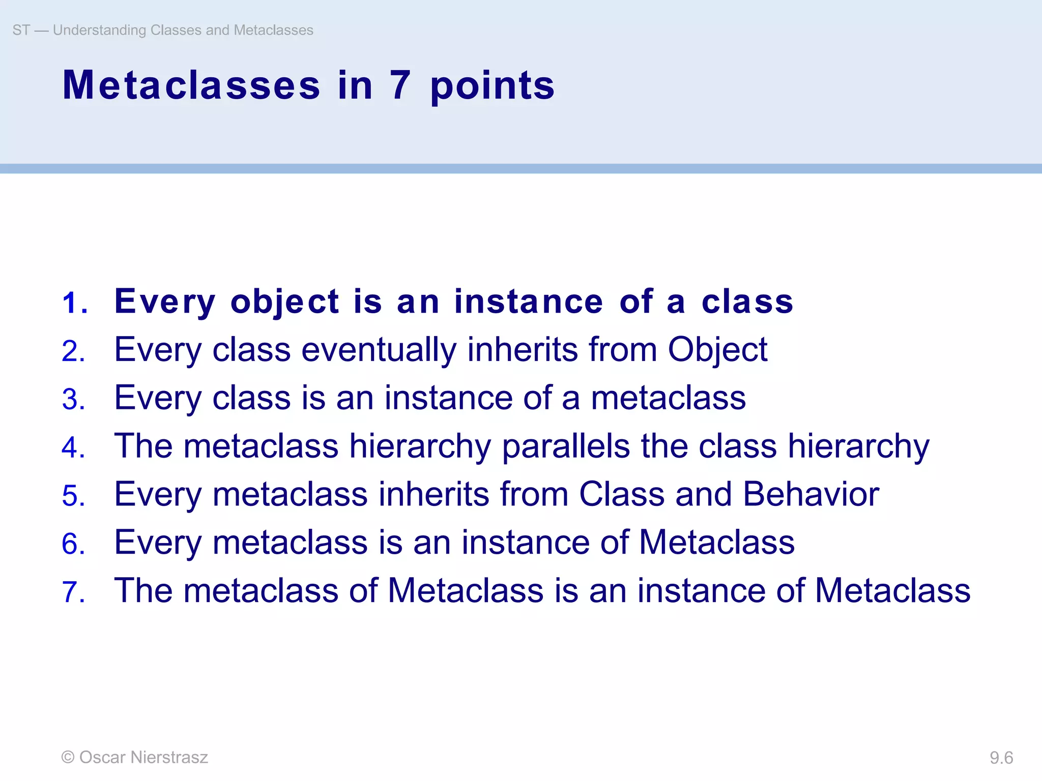 © Oscar Nierstrasz
ST — Understanding Classes and Metaclasses
9.6
Metaclasses in 7 points
1. Every object is an instance of a class
2. Every class eventually inherits from Object
3. Every class is an instance of a metaclass
4. The metaclass hierarchy parallels the class hierarchy
5. Every metaclass inherits from Class and Behavior
6. Every metaclass is an instance of Metaclass
7. The metaclass of Metaclass is an instance of Metaclass
 