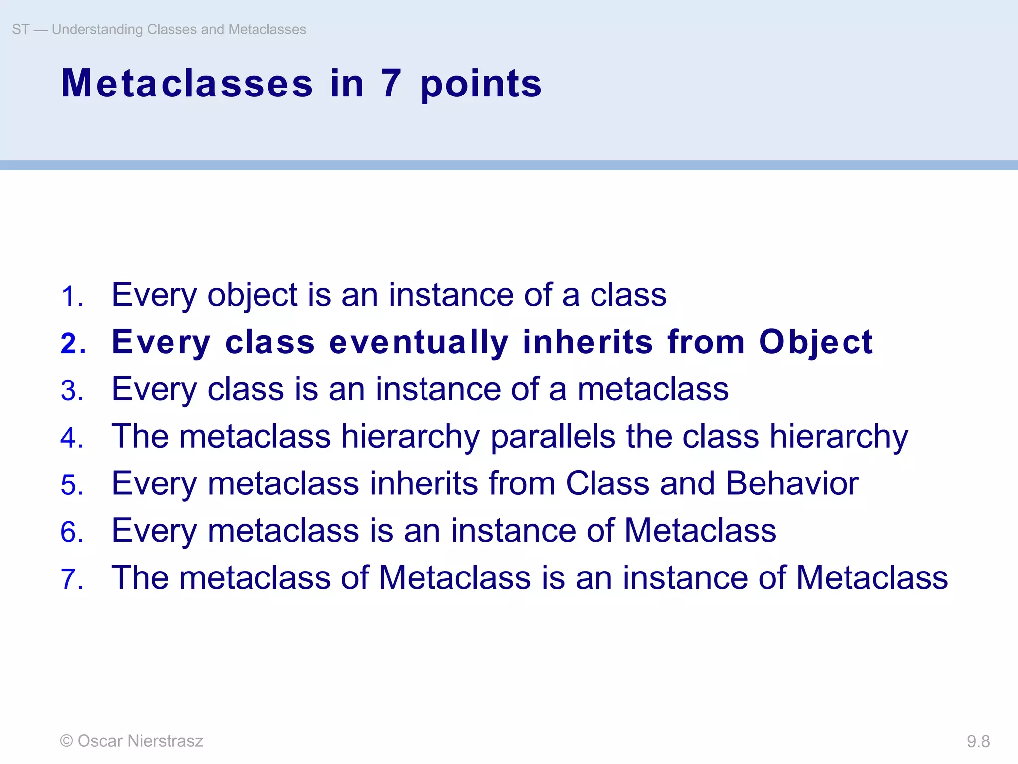 © Oscar Nierstrasz
ST — Understanding Classes and Metaclasses
9.8
Metaclasses in 7 points
1. Every object is an instance of a class
2. Every class eventually inherits from Object
3. Every class is an instance of a metaclass
4. The metaclass hierarchy parallels the class hierarchy
5. Every metaclass inherits from Class and Behavior
6. Every metaclass is an instance of Metaclass
7. The metaclass of Metaclass is an instance of Metaclass
 
