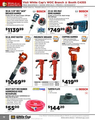 ~

Visit White Cap's WOC Branch @ Booth C4355

...... CONCRETE

FREE BACKPACK • SHOW SPECIALS • PRIZES • GIV EAWAYS*

~ WORLDoF

THESE SPECIAL TRADER DEALS AVAILABLE ALL MONTH AT YOUR LOCAL BRANCH!

38 LB. 1-1/8" HEX "JACK"
BREAKER HAMMER

~ BOSCH

15 amps, 14 ft.-lbs. impact energy, 1,JOO bpm

22-LB. SOS-MAX"
DEMO HAMMER

@ BOSCH

8

14 amps, 4.4-18.4 ft.-lbs. impact energy,
900-1,890 bpm

Hits at 34 foot-pounds on impact
Can be used both horizontally and vertically
Features "Active Vibration Reduction" handle
Two-handed design dissipates more vibration
for less stress
Self sharpening star point hex chisel

SDS-Max' bit system provides tool-free bit
changes and automatic bit locking
Variable-speed dial
Constant Response'" circuitry
Service Minder" light
12-position Vario-Lock'"

0

s749 99 f

16211335K

1
6211316EVS

30 LB. RIVET BUSTER
B" stroke
Drop forged D-style handle
Inside trigger
Deep case-hardened alloy steel cylinder
Heavy duty upper and lower sleeves
Adjustable exhaust deflector
T
eflon throttle valve
Includes: 6' whip hose, hose barb swivel,
universal air fitting

HEAVY DUTY RED RUBBER
HAMMERHEAD HOSE
W/COUPLERS

Flapper valve design allows
dirt to pass without stopping tool
Replaceable bushing
Includes: oval retainer, locking spring, 6' whip hose,
hose barb swivel, universal air fitting

New! Patented automatic ball valve
(Pat.#B,276.682 82)
Drop forged alloy steel handle
Built-in automatic oiler
Rubber handle grips
Latch type retainer
Swivel hose connection
Noise dampening mufflers available
Four-bolt backhead
Standard universal air fitting

PRODUCT NO.
200160
200190

200133

CHIPPING HAMMER

PNEUMATIC BREAKER

DESCRIPTION
60 LB PNEUMATIC BREAKER
90 LB PNEUMATIC BREAKER

~POWER
........-- - USA
1'¥1·~ -

PRICE
$859.99
$899.99

2895300

~ BOSCH

TAMPER PLATE
8" x 8"
1-1/B" hex shank

8

FLEXTRAL AR14-075 J/4" HAMMERHEAD Air/
Water JOO PSI Max W.P

T is designed to accommodate in line oil misting
ube
Smooth cut and abrasion resistant
~"".:Ei-;;!T.Z:~
Temp. Range: -30°F to+ 1
B0°F
Reinforcement: Synthetic Yarn

1673450RD

1
62HS2125

~ (U/h~~

~

The MOST KNOWLEDGEABLE PROS in construc~ion supp lies

coNsTRucnoNsd·wH1LE suPPuEs LAST

800.944.8322

I Whitecap.com

 