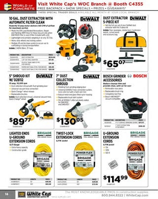 ~

Visit White Cap's WOC Branch @ Booth C4355

...... CONCRETE

FREE BACKPACK • SHOW SPECIALS • PRIZES • GIV EAWAYS*

~ WORLDoF

THESE SPECIAL TRADER DEALS AVAILABLE ALL MONTH AT YOUR LOCAL BRANCH!

DUST EXTRACTOR DEWALT.
5-PIECE KIT

10 GAL. DUST EXTRACTOR WITH
AUTOMATIC FILTER CLEAN

Get the full use out of your DeWalt dust
extractor with this 5-piece kit
Includes: floor squeegee, crevice tool, 2 extension
wands, curved wand
and accessory bag

Powerful 15 amp motor delivers 140 CFM of airflow
for maximum suction

Meets the EPA Lead R
elated R
enovations, Repair
and Painting (RRP) Rule for Hepa Vacuum only when
DWV9320 Filter is used (Filter included with unit)
Lightweight and portable weighing in at only 33.5 lbs.
Heavy duty wheels and locking casters
Multiple lift and tie down points to secure vac to
scaffolding or during transportation
Includes: 2 HEPA filters, 15' hose
PROOUCTNO.
324DWV012
324DWV9170
324DWV9400
324DWV9401
324DWV9402

OESCRIPTION
DUST EXTRACTOR
1.25' OD TOOL ADAPTER
PLASTIC TANK LINER (5 PK)
FOR DWV012

ss501==

$16.99

PAPER DUST BAG (5 PK) FOR DWV012 $16.99
FLEECE DUST BAG (5 PK) FOR DWV012 $29.99

5" SHROUD KIT
W/ D28112

324D279059

DEWALT. BOSCH GRINDER ~ BOSCH

DEWALT. 7" DUST

10 amp, 10,000 rpm

Dust collection shroud with flush grinding door

COLLECTION
SHROUD

ACCESSORIES

Reduce cleanup time and
provide clean, safer air for user

Rotating flush grinding edging door
Universal DEWALT hose connection system,
locks onto tool with a twist and click
Robust metal and glass filled nylon housing
R
eplaceable brush skirt system
Fits all DEWALTLAGs but ideally suited

Removable nose piece
Replaceable brush ring
Completely tool free
Bosch AIRSWEEP"
vacuum compatible

forDWE4~
97
and DWE4557

'

,
(

s1391JJ5
324DWE461
70

LIGHTED ENDS
LI-GROUND
EXTENSION CORDS

BRIGADE.

- *-

PRO GRADE TOOLS

TWIST-LOCK
EXTENSION CORDS

'

~

•'

324DWE461
50

~

I

PRICE
$529.99
$11.49

--

- " . ,

-

I

~~
y

PRODUCT NO. DESCRIPTION
PRIC
E
621
4"·5" SURFACE GRINDINGGUARD $70.01
1 8SG5E

':JI

16218SG7

BRIGADE.

-*PRO GRADE TOO LS

SJTWJacket

12/J Gauge

7" DUST EXTRACTION
A
TTACHMENT

LI-GROUND
EXTENSION
CORDS

$130.05

BRIGADE.

- *-

PR O GRAD E TOOLS

SJTWJacket

Extra heavy capacity
Construction grade

1
3A
1
20V
100 ft

POWER FLEX
~-:::::.=::.::::::=-.:::: ~

-

- ·- ":I

BRIGADE. §

PRODUCT NO.
444BR10673
444BR10672

LENGTH
50'
100'

PRICE
$38.89
$69.99

~ (U/h~~

~

PRODUCT NO.
444TL12350S
444TLl23100S

LENGTH
50'
100'

PRICE
$49.89
$72.99

444BR10745

The MOST KNOWLEDGEABLE PROS in construc~ion supplies
coNsTRucnoNsd·wH1LE suPPuEs LAST
800.944.8322 I Whitecap.com

 
