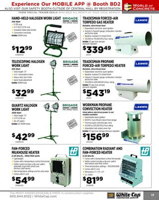 Experience Our MOBILE APP @ Booth BD2
ALSO VISIT OUR SAFETY BOOTH OUTSIDE OF CENTRAL HALL BY REGISTRATION

...,.,ii!

~ WORLDoF

~ CONCRETE

THESE SPECIAL TRADER DEALS AVAILABLE ALL MONTH AT YOUR LOCAL BRANCH!

HAND-HELD HALOGEN WORK LIGHT BRIGADE.
500 Watt

5-15P plug
3-FT 18/3 SJTW cord
Insulated rubber grip handle
Convenient cord wrap
Includes: 500W bulb

-*-

PRO GRADE TOOLS

TRADESMAN FORCED-AIR
TORPEDO GAS HEATER
Reliable, directional heat

Dependable electronic spark ignition
Industry's heaviest gauge combustion chamber
and burner plate
,.,.,.,..,,
Weather resistant T
ri-Shield finish
/Jflllrracfesman 170
125,000 to 170,000 BTU/hour rating Includes: 10' gas hose and gas
pressure regulator

s33949
444BR12538

TELESCOPING HALOGEN
WORK LIGHT
500 Watt

@l:li@it@.

:o

.. .

235170

BRIGADE.

- *-

PRO GRADE TOOLS

Total height: 72"
2-in-1 removable H-base
Heavy-duty face frame
Quick head adjustment
Includes: 500W bulb

TRADESMAN PROPANE
FORCED-AIR TORPEDO HEATER

@l=
IM!ft@.

Reliable, directional heat

Dependable electronic spark ignition
Weather resistant Tri-Shield finish
Industry's heaviest gauge combustion chamber
and burner plate
250,000 to 400,000 BTU/ hour rating
Includes: 10' gas hose and gas
· IJ!IJI T
radesman 400
pressure regulator

s54319
444BR12539

QUARTZ HALOGEN
WORK LIGHT
7000 Watt

Total height: 72"
5-FT SJTW cor
On-off switch
Includes: (2) 500W bulbs

235400

BRIGADE.

-*PRO GRADE TOOLS

WORKMAN PROPANE
CONVECTION HEATER
Ideal where electrical power Is not
readily available

Dependable piezo ignition
99.97%+ fuel efficient direct-fired design
Thermocouple controlled gas valve
40,000 to 225,000 BTU/ hour rating
Adjustable heat output saves fuel
Includes: 10' gas hose and gas pressure regulator

$156 99

444BR12540

235CV225

FAN-FORCED
MILKHOUSE HEATER

COMBINATION RADIANT AND
FAN-FORCED HEATER

5,120 Btu/hr., 1500/1:JOO watts

5, 120 Btu/hr.

Lightweight
Comes with a temperature control thermostat
Safety system includes a tip over switch,
automatic reset limit control and
thermal cutoff device
Two temperature settings and fan only mode
Comes with 6' cord

s5499
235188TASA

Comes with a temperature control thermostat
Safety system includes a tip over switch
and manual reset limit control
Three temperature settings -1500/900/600
Comes with 6' cord
Dimensions 11" x 15" x 12"
U.L. listed

sa199
235198TMC

The MOST KNOWLEDGEABLE PROS in construction supplies

800.944.8322 I Whitecap.com

•

 