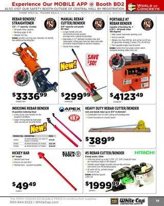 Experience Our MOBILE APP @ Booth BD2
ALSO VISIT OUR SAFETY BOOTH OUTSIDE OF CENTRAL HALL BY REGISTRATION

...,.,ii!

~ WORLDoF

~ CONCRETE

THESE SPECIAL TRADER DEALS AVAILABLE ALL MONTH AT YOUR LOCAL BRANCH!

REBAR BENDER/
STRAIGHTENER
1/2" - 1" capacity, 12 amps

.
•

•

.

60 grade rebar capacity
Bending angle: 0-90
Weight: 62.3 lbs.
Includes: wooden carrying case, hydraulic oil, tool kit,
two additional bending dies

MANUAL REBAR
CUTTER/BENDER
5/8" capacity cuts grade
60rebar

.
•

•

.

Longer handle and cam
mechanism provides greater
leverage when cutting and bending
Adjustable 2-1/2" diameter bending roller and
replaceable cutting jaws have two open slots with
innovative shaped blades to prevent chipping
S
turdy frame design

a
w

PORTABLE #7
REBAR BENDER
Capable of bending No. 7
(7/8") - 60 grade rebar
180 degrees

High-speed, automatic working cycle
E to operate
asy
Weighs less than 200 lbs. and can be run off any
AC generator drawing 12 amps (115v, 50-60 Hz)
Two separate angles may be preset
Includes: hands-free foot pedal control switch,
complete bending radius roller set

SAVE

SJO!

294DBR25WH

294MBC16B

INDEXING REBAR BENDER

APEX

TOOL

14-position indexing head

CJr:tOUP

Extra-sturdy steel handles for the
toughest conditions
Super-strong indexing head grips

294DBD25X

HEAVY DUTY REBAR CUTTER/BENDER
Cuts and bends rebar up to J/4" in diameter

Combination tool for both cutting and bending rebar
Comes mounted on a sturdy board

"b"'&"""'""[Ifi;7Il
PRODUCT NO. DESCRIPTION

PRICE

194RB4

#4 REBAR BENDER. 3/8" AND 1/2" $ JS 99
REBAR, EXTENDING
•

194RB5
194RB6

#5 REBAR BENDER 5/8' REBAR
#6 REBAR BENDER 3/4" REBAR

$122.99
$129.99

HICKEY BAR
J4" /ength

Welded steel head
Easy to use and store
Welded steel - excellent durability

10486618

KLEIN.~

TOOLS ~

#5 REBAR CUTTER/BENDER

Uniformly bends up to No.5 (3/ 8", 1/2", 5/ 8") Grade 60 rebar
at a maximum angle of 180 degrees
Variable speed trigger provides manual-like precision
and control over the bending speed
At under 40 lbs, portable design
for ease of use
Includes: deflection guard,
cutter set

104HB34

The MOST KNOWLEDGEABLE PROS in construction supplies

800.944.8322 I Whitecap.com

HITACHI

8 Amp motor, SJOw

 