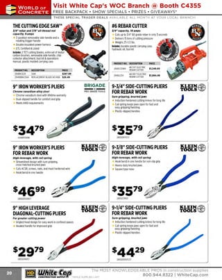 ~

Visit White Cap's WOC Branch @ Booth C4355

...... CONCRETE

FREE BACKPACK • SHOW SPECIALS • PRIZES • GIV EAWAYS*

~ WORLDoF

THESE SPECIAL TRADER DEALS AVAILABLE ALL MONTH AT YOUR LOCAL BRANCH!

,#o

THE CUTTING EDGE SAW™

J/4" rebar and 7/8" all-thread rod
capacity, 9 amps
ICll:::
3-position removable side handle and a 0
rotating trigger handle
Double insulated power harness
ETL Certified & Listed
Includes: 2 TCT cutting blades, extra set of motor
carbon brushes, removable side handle, chip
collector attachment, tool kit & operations
manual, plastic molded carrying case
PRODUCT NO.
294BNCE20
294RBBNCENH

•

•

.

PRODUCT NO. DESCRIPTION
#6 3/4" ELECTRIC
294DC20WH
REBAR CUTTER

DESCRIPTION
PRICE
SAW
$297.99
REPLACEMENT BLADE NO HUB $26.49

9" IRON WORKER'S PLIERS
Chrome vanadium alloy steel

Chrome vanadium steel with lifetime warranty
Dual-dipped handle for comfort and grip
Meets ANSI requirements

294DC25X

BRIGADE.

- ·-

PRO GRADE TOOLS

•

•

.

PRICE

$1,349.99

#8OR1" ELECTRIC
REBAR CUTTER
$l,B94 .49

9-3/4" SIDE-CUTTING PLIERS
FOR REBAR WORK

KLEIN. ~
TOOLS ~

Sure gripping, knurled Jaws

Induction hardened cutting knives for long life
Coil spring keeps jaws open for fast and
easy gripping/twisting
Plastic-dipped handles

28002017CST

444BR10696

9" IRON WORKER'S PLIERS
FOR REBAR WORK

KLEIN.~
TOOLS ~

9-3/8" SIDE-CUTTING PLIERS
FOR REBAR WORK

KLEIN. ~
TOOLS ~

High-leverage, with coll spring

High-leverage, with coll spring

H bend in one handle for non-slip grip
ook
Heavy-duty knurled jaws
Square type nose

Streamlined design with sure gripping,
cross-hatched knurled jaws
Cuts ACSR, screws, nails, and most hardened wire
Hook bend in one handle

28002139ST

280020009ST

9" HIGH LEVERAGE
DIAGONAL-CUTTING PLIERS

KLEIN.~

TOOLS ~

9-1/4" SIDE-CUTTING PLIERS
FOR REBAR WORK

KLEIN.~
TOOLS ~

Sure-gripping, knurled Jaws

For greater cutting power

Induction hardened cutting knives for long life
Coil spring keeps jaws open for fast and
easy gripping/twisting
Plastic-dipped handles

Angled head design for easy work in confined spaces
Hooked handle for improved grip

28002489ST

280020007CST

~ (U/h~~

~

#6 REBAR CUTTER
J/4" capacity, 10 amps
Cuts up to 3/4" 60 grade rebar in only 3 seconds
Delivers 15 tons of cutting pressure
Weighs 25-1/2 lbs.
Includes: durable plastic carrying case,
hydraulic oil, tool kit

The MOST KNOWLEDGEABLE PROS in construc~ion supp lies

coNsTRucnoNsd·wH1LE su PPuEs LAST

800.944.8322

I Whitecap.com

 
