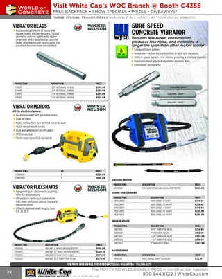 ~

Visit White Cap's WOC Branch @ Booth C4355

...... CONCRETE

FREE BACKPACK • SHOW SPECIALS • PRIZES • GIV EAW AYS*

~ WORLDoF

THESE SPECIAL TRADER DEALS AVAILABLE ALL MON TH AT YOUR LOCAL BRANCH!

VIBRATOR HEADS

W..CKEit
NEUSON

Incorporating the best of round and
square heads, Wacker Neuson's "hybrid"
geometry delivers significantly higher
amplitude which liquefies the concrete
faster, allowing the stiff mix to settle into
place and become more consolidated

SURE SPEED
CONCRETE VIBRATOR

•
WYCO.. Requires less power consumption,

produces less noise, and maintains a
longer life span than other motors today!
Energy efficient system
One motor - drives any combination of shaft and head size
Uniform speed system - one vibrator performs in multiple mixtures
Ergonomic hand grip and adjustable shoulder strap
Lightweight yet powerful

PRODUCT NO.
570H35
570H45
570H55
570H65

DESCRIPTION
13/8' INTERNAL, HYBRID
13/ 4" INTERNAL. HYBRID
21/4" INTERNAL. HYBRID
21/2" INTERNAL. ROUND

VIBRATOR MOTORS

PRICE
$249.99
$269.99
$289.99
$369.99

W..CKEit
NE USON

60 Hz electrical power

Double insulated and grounded motor
Dual air filters
Motor airflow from rear to front prevents dust
Quick release brush covers
Dust and waterproof on-off switch
G protected
FCI
Meets most current UL standards

PRODUCT NO.
570M2000
570M3000

HP

VIBRATOR FLEXSHAFTS
Integrated quick disconnect couplings
offer 62 combinations
Oil resistant reinforced rubber shafts
with steel reinforced coils on the quick
disconnect end
Offer 10 different shaft lengths from
3 ft. to 30ft.

PRICE
$529.99
$659.99

Q

W..CKEit
NEUSON

•

11;.

l!Nl

pa1

8

ELECTRIC MOTOR
PRODUCT NO.
290WSD1

DESCRIPTION
115V SURE SP DBL INSULATED M
EED
OTOR

PRICE
$659.99

DESCRIPTION
8900 SERIE 7' SHAFT
S
8900 SERIES 10' S
HAFT
9500 SERIES 7' SHAFT
9500 SERIES 10' SHAFT
9500 SERIES 14' SHAFT

PRICE
$174.99
$219.99
$170.99
$229.99
$299.99

DESCRIPTION
13/ 1 VIBRATOR HEAD
6"
1 VIBRATOR HEAD
"
1-3/ 8" VIBRATOR HEAD
1-3/4" VIBRATOR HEAD
2' VIBRATOR HEAD

PRICE
$124.99
$132.99
$309.99
$319 .99
$349.99

CORES AND CASINGS
PRODUCT NO.
290CK8907
290CK8910
290CK9507
290CK9510
290CK9514
SQUARE HEADS

PRODUCT NO.
570SM2S
570SM
3S
570SM
4S
570SM
7S

DESCRIPTION
WACKER 7' SHAFT (M2000/ M
3000)
WACKER 10' SHAFT (M
2000/ M
3000)
WACKER 13' SHAFT SM4·SC&K
WACKER 23.5' SHAFT SM7-S C&K

~ (U/h~~

PRICE
$166.99
$229.99
$279.99
$379.99

PRODUCT NO.
290750D
290750EH
290750FI
290750GI
2907SOLI
ACCESSORIES
PRODUCT NO.
2904740

DESCRIPTION
9500 SERIES SHAFT COUPLER

PRICE
$72.19

The MOST KNOWLEDGEABLE PROS in construction supplies

~ coNsTRucnoNs~·wHiLE suPPuEs LAsr

800.944.8322

I Whitecap.com

 