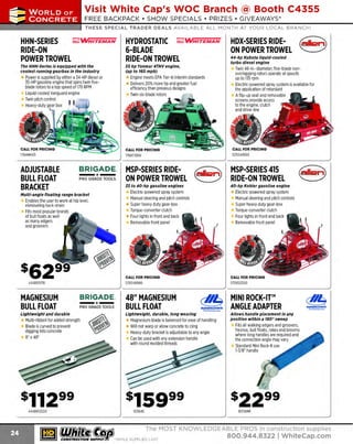 ~

Visit White Cap's WOC Branch @ Booth C4355

...... CONCRETE

FREE BACKPACK • SHOW SPECIALS • PRIZES • GIV EAWAYS*

~ WORLDoF

THESE SPECIAL TRADER DEALS AVAILABLE ALL MONTH AT YOUR LOCAL BRANCH!

HHN-SERIES
~WHITEMAN
RIDE-ON
POWER TROWEL

HYDROSTATIC ~ WHITEMAN
6-BLADE
RIDE-ON TROWEL

The HHN-Serles is equipped with the
coolest running gearbox In the Industry

55 hp Yanmar 4TNV engine,
(up to 160 mph)

Power is supplied by either a 34-HP diesel or
35-HP gasoline engine that spins twin fiveblade rotors to a top speed of 170 RPM
Liquid-cooled Vanguard engine
Twin pitch control
Heavy-duty gear box

176HHNG5

E
ngine meets EPA Tier 4i Interim standards
Delivers 20%more hp and greater fuel
efficiency than previous designs
Twin six-blade rotors

HDX-SERIES RIDEON POWER TROWEL
44-hp Kubota liquid-cooled
turbo diesel engine

Twin 46-in.-diameter, five-blade nonoverlapping rotors operate at speeds
up to 135 rpm
Electric-powered spray system is available for
the application of retardant
A flip-up seat and removable
screens provide access
to the engine, clutch
and drive-line

176HTXD61

ADJUSTABLE
BULL FLOAT
BRACKET

PRO GRADE TOOLS

Mu/ti-angle floating range bracket

Enables the user to work at hip level,
eliminating back strain
Fits most popular brands
of bull floats as well
as many edgers
and groovers

444BR11715

MAGNESIUM
BULL FLOAT
Lightweight and durable

MSP-SERIES RIDEON POWER TROWEL

MSP-SERIES 415
RIDE-ON TROWEL

JS to 40-hp gasoline engines

BRIGADE.

-*-

40-hp Kohler gaso/lne engine

Electric-powered spray system
Manual steering and pitch controls
Super heavy duty gear-box
Torque-converter clutch
Four lig hi s in front and back
Removable front panel

Electric-powered spray system
Manual steering and pitch controls
Super heavy duty gear-box
Torque-converter clutch
Four lights in front and back
Removable front panel

570048986

BRIGADE.

-*-

PRO GRADE TOOLS

Multi-ribbed for added strength
Blade is curved to prevent
digging into concrete
B" x4B"

444BR12024

~ (U/h~~

570053300

48" MAGNESIUM
BULL FLOAT

<!!!1
MARSHAUIOWN
ThePr.mierline

Lightweight, durable, long wearing

Magnesium blade is balanced for ease of handling
Will not warp or allow concrete to cling
H
eavy-duty bracket is adjustable to any angle
Can be used with any extension handle
with round molded threads

103848

MINI ROCK-IT™
ANGLE ADAPTER
Allows handle placement In any
position within a 180° sweep

Fits all walking edgers and groovers,
fresnos, bull floats, rakes and brooms
where long handles are required and
the connection angle may vary
Standard Mini Rock-It use
1 B" handle
-3/

10316MR

The MOST KNOWLEDGEABLE PROS in construction supp lies

~ coNsTRucnoNs~·wHiLE suPPuEs LAST

800.944.8322

I Whitecap.com

 