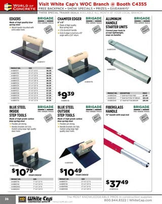 ~

Visit White Cap's WOC Branch @ Booth C4355

...... CONCRETE

FREE BACKPACK • SHOW SPECIALS • PRIZES • GIV EAWAYS*

~ WORLDoF

THESE SPECIAL TRADER DEALS AVAILAB LE ALL M ONTH AT YOUR LOCAL BRANCH!

EDGERS

BRIGADE.

CHAMFER EDGER

PRO GRADE TOO LS

6" x6"

-*-

Made of high quality blue
spring steel

Wood handle mounted with
extra wide rivets

PRODUCT NO.
444BR
11717
444BR11719
444BR11721
444BR11722
444BR
11723
444BR11724
444BR11725
444BR11726
444BR
11727
444BR11728
444BR11729
444BR
11730
444BR11734

SIZE
6" X3' 1/4" R
6" X3' 1/2" R
6" X4" 1/8" R
6" X4" 1/4" R
6" X4" 3/8" R
6" X 4" 1/2" R
6" X4" 3/4" R
6" X6" 1/8" R
6" X6" 1/4" R
6" X6" 3/8" R
6" X6" 1/2" R
6" X6" 3/4" R
9" X6" 1/2" R

BLUE STEEL
INSIDE
STEP TOOLS

PRICE
$6.09
$6.09
$6.59
$6.59
$6.59
$6.59
$6.59
$7.29
$7.29
$7.29
$7.29
$7.29
$9.39

BRIGADE.

-*PRO GRADE TOOLS

Made of high grade carbon
blue spring steel

BRIGADE.

- *-

PRO GRADE TOOLS

Made of High quality
Blue spring steel
1/2L-DuraSoft handle
E of edger is bent at a 45'
nd
angle with a3/4" return

ALUMINUM
HANDLE
STARTER UNITS

- *
-

PRO GRADE TOOLS

Convert your tools t o
accept lightweight,
snap-on handles

$939

PRODUCT NO.
444BR12049
444BR12047
444BR12048

444BR11736

BLUE STEEL
OUTSIDE
STEP TOOLS

BRIGADE.

BRIGADE.

- *-

PRO GRADE TOOLS

DESCRIPTION
7" SNAP BUTTON/ YOKE
7" SNAP BUTTON/ MTHREAD
12" SNAP BUTTON/ BROOM

FIBERGLASS
HANDLE

PRICE
$7.49
$10.49
$16.99

- ·-

BRIGADE.
P RO GRADE TOOLS

72" handle with snap end

Made of high grade carbon
blue spring steel

Flexible yet strong
Handle brackets are fully
riveted using large high quality
steel rivets

Flexible yet strong
Handle brackets are fully
riveted using large high
quality steel rivets

PRODUCT NO.
444BR11739
444BR11740
444BR12000
444BR12001

PRODUCT NO.
444BR11737
444BR11738
444BR11998
444BR11999

SIZE
7" X 6" 1/2" R
7"X6" 3 4"R
/
7" X 6" 1/4" R
7" X 6" 3 8" R
/

~ (U/h~~

SIZE
6" X 6" 1/2" R
/
6" X 6" 3 4" R
6" X 6" 1/4" R
6" X 6" 3 8" R
/

444BR12046

Th e MOST KNOWLEDGEABLE PROS in const ruc t ion supplies

~ coNsTRucnoNs~·wHiLE suPPuEs LAST

800.944.8322

I Whitecap.com

 