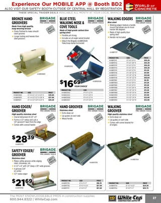 Experience Our MOBILE APP @ Booth BD2
ALSO VISIT OUR SAFETY BOOTH OUTSIDE OF CENTRAL HALL BY REGISTRATION

...,.,ii!

~ WORLDoF

~ CONCRETE

THESE SPECIAL TRADER DEALS AVAILABLE ALL MONTH AT YOUR LOCAL BRANCH!

BRIGADE.

BRONZE HAND
GROOVERS

-*PRO GRADE TOOLS

Hade from high quality,
long-wearing bronze

BRIGADE. WALKING EDGERS BRIGADE.
BLUE STEEL
WALKING NOSE & PRO GRADE TOOLS Blue steeledgers feature a handle PRO GRADE TOO LS
Walking
mount that allows you to move
COVE TOOLS

-*-

handle180 degrees
Made of high quality blue
spring steel
Handle not included

Hade of high grade carbon blue
spring steel

Finely finished to make smooth
clean grooves
Longer lasting and heavier than
steel groovers

Flexible yet strong
Includes an all angle swivel bracket
Attach the Brigade 444BR1
2049
Yoke/snap starter to bracket

PRODUCT NO.
444BR11741
444BR11742
444BR11743
444BR11744
444BR11745
444BR11746
444BR11747
444BR11748
444BR11981
444BR11984
444BR11985
444BR11986
444BR11987
444BR11988
444BRll99U
444BR11991
444BR11993

444BR11869

PRODUCT NO.
444BR118b9
444BR11870
444BR11871

SIZE
b" X4·1/2" 1/2" L> 1/4" R
6" X4-1/2" 1/2" D3/8" R
6" X4-1/2" 3 D1/4" R
/4"

HAND EDGER/
GROOVER
High quality stainless steel

PRICE
$36.89
$37.99
$39.29

PRODUCT NO.
444BR12002
444BR12UU3
444BR12006
444BR12007

SIZE
9" XS" 1/2" R
9" XS" 3/4""R
9" X 9" 1/2" R
9" X 9" 3 4" R
/

BRIGADE.

HAND GROOVER

PRO GRADE TOOLS

Stainless steel

-*-

Overall dimension 8-1/4" x 6"
Forms a 1/2" radius and cuts a
1/4" groove 6" back from the edge

BRIGADE.

- *
-

PRO GRADE TOOLS

Extra deep cut
Lip guides on each side
Wood handle

- *-

SIZE
9" X 6" 1/4" R
9" X 6" 3 8" R
/
9" X 6" 1/2" R
9" X 6" 3 4" R
/
9" X8" 1/2" R
9" X1 1/2" R
0"
9" X12" 1/2" R
9" X 14" 1 R
/2"
9" X 4" 1/2" R
9" X8" 1/8" R
9" X8" 1/4" R
9" X8" 3/8" R
9" X10" 1/4" R
9" X1 1/4" R
0"
9" X lU" 3/ 4" R
9" X12" 1/4" R
9" X 12" 3/4" R

PRICE
$10.29
$10.29
$10.29
$10.29
$11.29
$11.99
$12.99
$16.69
$9.39
$11.29
$11.29
$11.29
$11.29
$11.99
$11.99
$12.99
$12.99

BRIGADE.

WALKING
GROOVER

- *-

PRO GRADE TOO LS

High quality stainless steel

Extra deep cut
Lip guides on each side
Comes with swivel bracket for
all angles

444BR11763

SAFETY EDGER/
GROOVER
Stainless steel

Makes safety grooves while edging
stairs, driveways, etc.
4-1/2" x 6" with 1/4" deep x 1/8" wide grooves
4 grooves 3/4"
on center
1/2" rad ius edger

444BR11762

PRODUC ND.
T
444BR11756
444BR11758
444BR11757

SIZE
6" X4" Xl"

6" xs· x112·
6" X 6" X1"

The MOST KNOWLEDGEABLE PROS in construction supplies

800.944.8322 I Whitecap.com

PRIC
E
$16.19
$17.59
$17.89

PRODUCT NO.
444BR11759
444BR11764

SIZE
6" XS" X 1/2"
8" x12" x1
"

PRICE
$24.59
$33.79

 