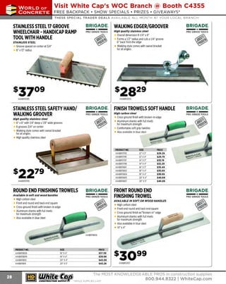 ~

Visit White Cap's WOC Branch @ Booth C4355

...... CONCRETE

FREE BACKPACK • SHOW SPECIALS • PRIZES • GIV EAWAYS*

~ WORLDoF

THESE SPECIAL TRADER DEALS AVAILABLE ALL MONTH AT YOUR LOCAL BRANCH!

STAINLESS STEEL 17 GROOVE
WHEELCHAIR - HANDICAP RAMP
TOOL WITH HANDLE

BRIGADE.

WALKING EDGER/GROOVER

PRO GRADE TOOLS

High quality stainless steel

- ·-

STAINLESS STEEL

Groove spaced on center at 3/4"
6" x13" radius

444BR11765

-·PRO GRADE TOOLS

Overall dimension 8-1/4" x 6"
Forms a 1/2" radius and cuts a1/4" groove
6" back from the edge
Walking style comes with swivel bracket
for all angles

444BR12010

STAINLESS STEEL SAFETY HAND/
WALKING GROOVER
High quality stainless steel

-·-

BRIGADE.

FINISH TROWELS SOFT HANDLE

PRO GRADE TOOLS

High carbon steel

6" x 6" with 1/4" deep x1/8" wide grooves
6 grooves 3/4" on center
Walking style comes with swivel bracket
for all angles
High quality stainless steel

ROUND END FINISHING TROWELS
Available in soft and wood handles

High carbon steel
Front end round and back end square
Cross ground finish with broken-in edge
Aluminum shanks with full rivets
for maximum strength
Also available in blue steel

SIZE
1 x4'
6"
18" x4'
20" x4'
20" x5"

~ (U/h~~

BRIGADE.
~A~~

-·-

BRIGADE.
PRO GRADE TOOLS

Cross ground finish with broken-in edge
Aluminum shanks with full rivets
for maximum strength
Comfortable soft grip handles
Also available in blue steel

PRODUCT NO.
444BR11793
444BR11795
444BR11797
444BR11799
444BR11801
444BR11802
444BR11804
444BR11805
444BR11807

444BR11760

PRODUCT NO.
444BR11808
444BR11809
444BR11810
444BR11811

BRIGADE.

SIZE
12' x3"
1
2"X4"
14" x3"
14' x4"
16' x3"
16' x4'
18' x4"
20' X 4"
20' X 5"

PRICE
$29.29
$29.79
$32.19
$32.29
$35.49
$35.69
$38.69
$40.69
$40.89

FRONT ROUND END
FINISHING TROWEL
AVAILABLE IN SOFT OR WOOD HANDLES

BRIGADE.

-·PRO GRADE TOOLS

High carbon steel
Front end round and back end square
Cross ground finish w/"broken-in" edge
Aluminum shanks with full rivets
for maximum strength
Also available in blue steel
14" x 4"

PRICE
$37.59
$39.99
$43.09
$43.29

444BR12137

The MOST KNOWLEDGEABLE PROS in construction supp lies

~ coNsTRucnoNs~·wHiLE s u PPuEs L AST

800.944.8322

I Whitecap.com

 