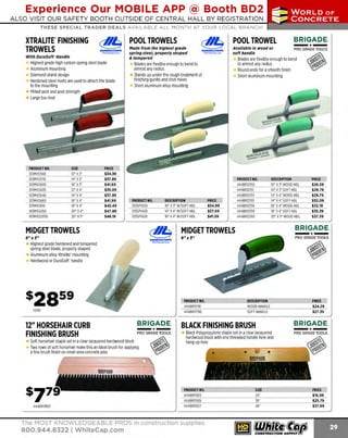 Experience Our MOBILE APP @ Booth BD2
ALSO VISIT OUR SAFETY BOOTH OUTSIDE OF CENTRAL HALL BY REGISTRATION

...,.,ii!

~ WORLDoF

~ CONCRETE

THESE SPECIAL TRADER DEALS AVAILABLE ALL MONTH AT YOUR LOCAL BRANCH!

XTRALITE"FINISHING
TROWELS

POOL TROWELS
MARSHAUTOWN
The Premied.ine

With DuraSoft• Handle

Highest grade high carbon spring steel blade
Aluminum mounting
Diamond shank design
Hardened steel rivets are used to attach the blade
to the mounting
Milled post and post strength
Large toe rivet

PRODUCT NO.
103MXS56D
103MXS57D
103MXS60D
103M
XS62D
103MXS64D
103MXS66D
103MXS81D
103MXS20D
103MXS205D

SIZE
14" X3"
1 x3"
6"
12" x 4"
14" x4"
1 x4"
6"
18" x4"
20" X4"
20" x5"

PRICE
$34.39
$37.89
$41.69
$35.09
$37.99
$41.99
$45.49
$47.89
$48.19

POOL TROWEL

Made from the highest grade
spring steel, properly shaped
& tempered

Available in wood or
soft handle

MAUKAUJOWN
Th•Prem;erline

DESCRIPTION
10" X3" W SOFT HDL
/
14" X4" W SOFT HDL
/
16" X4" W SOFT HDL
/

PRICE
$34.99
$37.69
$41.59

MIDGET TROWELS
8"xJ"
Highest grade hardened and tempered
spring steel blade, properly shaped
Aluminum alloy X
tralite' mounting
Hardwood or DuraSoft' handle

PRODUCT NO.
444BR121
50
444BR12151
444BR121
53
444BR 55
121
444BRl21
56
444BRl21
59
444BRl21
60

12" HORSEHAIR CURB
FINISHING BRUSH

BRIGADE.

-*PRO GRADE TOOLS

Soft horsehair staple set in a clear lacquered hardwood block
Two rows of soft horsehair make this an ideal brush for applying
a fine brush finish on small area concrete jobs

-*-

444BR11921

DESCRIPTION
WOO HANDLE
D
SOFT HANDLE

Black Polypropylene staple set in a clear lacquered
hardwood block with one threaded handle hole and
hang up hole

The MOST KNOWLEDGEABLE PROS in construction supplies

800.944.8322 I Whitecap.com

PRO G RADE TOOLS

BLACK FINISHING BRUSH

PRODUCT NO.
444BR11925
444BR11926
444BR11927

PRICE
$26.59
$29.79
$28.79
$32.09
$32.19
$35.39
$37.39

BRIGADE.

8"xJ"

PRODUCT NO.
444BR11791
444BRl1790

P RO GRAD E TOOLS

DESCRIPTION
10" X 3" WOOD HDL
10" X 3" SOFT HDL
14" X4" WOODHDL
1 X4" SOFT HDL
4"
1 X4" WOO HDL
6"
D
1 X 4" SOFT HDL
6"
20" X5' WOOD HDL

MIDGET TROWELS

10311

-*-

Blades are flexible enough to bend
to almost any radius
Round ends for a smooth finish
Short aluminum mounting

Blades are flexible enough to bend to
almost any radius
Stands up under the rough treatment of
finishing gunite and shot mixes
Short aluminum alloy mounting

PRODUCT NO.
103SP10SD
103SP14SD
103SP16SD

BRIGADE.

SIZE
24"
36"
48"

PRICE
$24.29
$27.39

BRIGADE.

- *-

PRO GRAD E TOOLS

PRICE
$16.99
$25.79
$37.69

 