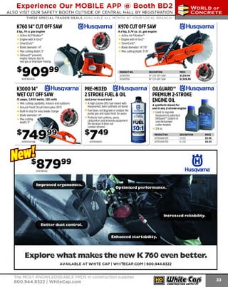 Experience Our MOBILE APP @ Booth BD2
ALSO VISIT OUR SAFETY BOOTH OUTSIDE OF CENTRAL HALL BY REGI STR ATION

...,.,ii!

~ WORLDoF

~ CONCRETE

THESE SPECIAL TRADER DEALS AVAILABLE ALL MONTH AT YOUR LOCAL BRANCH!

K760 14" CUT OFF SAW

®Husqvarna·

5 hp, 74 cc gas engine

K970 CUT OFF SAW

®Husqvarna·

6.4 hp, 5.74 cu. In. gas engine

Active Air Filtration'"
Engine with X-Torq"
SmartCarb"
Blade diameter: 14"
Max cutting depth: 5"
OilGuard" prevents
engine failures due to
raw gas or improper mixing

Active Air Filtration'"
Engine with X-Torq••
SmartCarb'"
Blade diameter: 14"/16"
Max cutting depth: 5"/6"

sgoggg

PROOUCTNO.
617K97014
617K97016

617K760140G

DESCRIPTION
14" CUT·OFF SAW
16' CUT·OFFSAW

K300014" ®Husqvarna· PRE-MIXED ®Husqvarna· OILGUARD™ ®Husqvarna·
PREMIUM 2-STROKE
2STROKE FUEL &OIL
WET CUT OFF SAW
15 amps, 1 800 watts, 120 volts
,
Just pour in and start
ENGINE OIL
Wet cutting capability, indoors and outdoors
A high octane (95) fuel mixed with
Ground-Fault Circuit Interrupter, GFCI
Built-in stop for easy blade change
Blade diameter: 14"
Max cutting
depth: 5"

#t.O

fi

Husqvarna's best synthetic oil blend
Fuel does not degrade or oxidize like
pump gas and stays fresh for years
Protects fuel systems, saves
carburetors and extends equipment
life because it does not
contain ethanol

$749

(eJ

Husqvama
lStroke
Pre- Mixed

FUEL
S0:1

~

617581158701

A synthetic blend for
use in any 2-stroke engine

U to regulate
sed
Husqvarna's patented
Oil Guard" system in
selected power
cutter models
2.6oz.
PRODUCT NO.
617504067201
617504067301

DESCRIPTION
2.602
6.4

oz

PRICE

$2.56
$4.65

Explore what makes the new K 760 even better.
AVAILABLE AT WHITE CAP I WHITECAP.COM I 800.944.8322

The MOST KNOWLEDGEABLE PROS in construction supplies

800.944.8322 I Whitecap.com

 