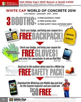 ~

Visit White Cap's WOC Branch @ Booth C4355

. . . CONCRETE

FREE BACKPACK • SHOW SPECIALS • PRIZES • GIV EAWAYS*

~ WORLDoF

THESE SPECIAL TRADER DEALS AVAILABLE ALL MONTH AT YOUR LOCAL BRANCH!

WHITE CAP WORLD OF CONCRETE 2014

•

LAS VEGAS • JANUARY 21ST - 24TH

3BOOTHS
~' ~

1) FREE BACKPACK: C4355 *
2) FREE GLOVES: 802 *

•

3) FREE SAFETY PACK: OUTDOOR AREA*
( nea r regist ration)

Check your badge, and bring your coupon for a

FREE BACKPACK I
~

Booth: C4355

-

WHllf S
UPPLIESlAST

Check your badge, and bring your coupon for

w:::§~::NES}

FREE GLOVES I

and enter the sweepstakes to win an iPad Mini
~

Booth:BD2

WHI SUPPLIES lAST
LE

Head out to the outdoor demo area for a White Cap

~rn•nm ~'"-'"~ - SAFETY PACK I ~~·. ·~·--"'
FREE
~

O
utdoor area (near Registration) _
~

Download the Whitecap.com Mobile App and look "
for the Surprise Inspector and you could win

8 FREE ~,. m,"~
50
~ (U/h~~

~

CONSTRUCnON

sd

The MOST KNOWLEDGEABLE PROS in construction supplies
'WHILE SUPPLIES LAST. CONTRACTORS ONLY. 1 OF EACH PRIZE OR ENTRY PER CUSTOMER. PRODUCTS MAY VARY.

 