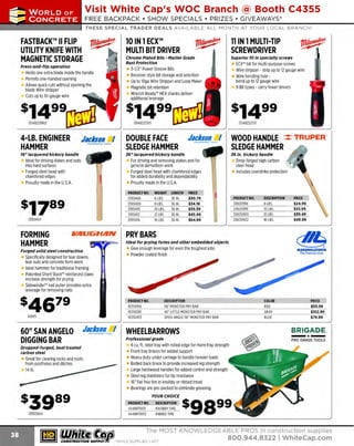 ~

Visit White Cap's WOC Branch @ Booth C4355

...... CONCRETE

FREE BACKPACK • SHOW SPECIALS • PRIZES • GIV EAWAYS*

~ WORLDoF

THESE SPECIAL TRADER DEALS AVAILABLE ALL MONTH AT YOUR LOCAL BRANCH!

FASTBACK™ II FLIP
UTILITY KNIFE WITH
MAGNETIC STORAGE
Press-and-flip operation

Holds one extra blade inside the handle
Permits one-handed opening
Allows quick cuts without opening the
blade Wire stripper
Cuts up to 10-gauge wire

10IN1 ECX™
MULTI BIT DRIVER

11 IN 1MULTI-TIP
SCREWDRIVER

Chrome Plated Bits - Marine Grade
Rust Protection

Superior fit in specialty screws

ECX" bit for multi-purpose screws
2
Wire stripper - strip up to 1 gauge wire
Wire bending hole bend up to 1 gauge wire
2
9 Bit types - carry fewer drivers

3-1/2" Power Groove Bits
Revolver style bit storage and selection
Up to 10ga Wire Stripper and Loop Maker
Magnetic bit retention
Wrench R
eady" HEX shanks deliver
additional leverage

$],g994-LB. ENGINEER
HAMMER

Jacksan. I

16" lacquered hickory handle

WOOD HANDLE ::::: TRUPER.
SLEDGE HAMMER
J6 in. hickory handle

For driving and removing stakes and for
general demolition work
Forged steel head with chamfered edges
for added durability and dependability
Proudly made in the U.S.A.
PRODUCT NO.
139SH06
139SH08
139SH10
139SH12
139SH16

139SH04

VAUGHAN

WEIGHT
6 LBS.
8 LBS.
10 LBS.
12 LBS.
16 LBS.

LENGTH
36 IN.
36 IN.
36 IN.
36 IN.
36 IN.

Drop-forged high carbon
steel head
Includes overstrike protection

PRICE
$30.79
$34.19
$39.39
$45.49
$64.99

PRODUCT NO.
30630918
30650919
30630920
30630922

DESCRIPTION
8 LBS.
10 LBS.
12 LBS.
1 LBS.
6

PRICE
$24.99
$33.99
$39.49
$49.99

PRY BARS
Ideal for prying forms and other embedded objects

Forged solid steel construction

Specifically designed for tear downs,
tear outs and concrete form work
Ideal hammer for traditional framing
Patented Short Stack'" reinforced claws
increase strength for prying
Sidewinder'" nail puller provides extra
leverage for removing nails

Give enough leverage for even the toughest jobs
Powder coated finish

PRODUCT NO.
10314956
10316595
10310453

149V5

60" SAN ANGELO
DIGGING BAR

Jac~~!!L. I

DOUBLE FACE
SLEDGE HAMMER
J6" lacquered hickory handle

Ideal for driving stakes and rods
into hard surfaces
Forged steel head with
chamfered edges
Proudly made in the U.S.A.

FORMING
HAMMER

13148222113

Jacksan I

Dropped-forged, heat treated
carbon steel

Great for clearing rocks and roots
from post holes and ditches
14 lb.

~ (U/h~~

The Premie r Line

DESCRIPTION
56" MONSTER PRY BAR
46" LITTLE MONSTER PRY BAR
OPEN ANGLE 56" MONSTER PRY BAR

COLOR
R
ED
GRAY
BLUE

PRIC
E
$50.99
$102.99
$79.99

BRIGADE.

WHEELBARROWS
Professional grade

6 cu. ft. steel tray with rolled edge for more tray strength
ront
F tray braces for added support
H
eavy duty under carriage to handle heavier loads
Bolted back brace to provide increased leg strength
Large hardwood handles for added control and strength
Steel leg stabilizers for tip resistance
16" flat free tire in knobby or ribbed tread
Bearings are pre-packed to eliminate greasing
YOUR CHOICE

13930664

MARSHALLTOWN

PRODUCT NO.
444BR11001
444BR11002

DES
CRIPTION
KNOBBY TIRE
RIBBED TIRE

$9 8 99

The MOST KNOWLEDGEABLE PROS in construction supplies

~ coNsTRucnoNs~·wHiLE suPPuEs LAST

800.944.8322

I Whitecap.com

 