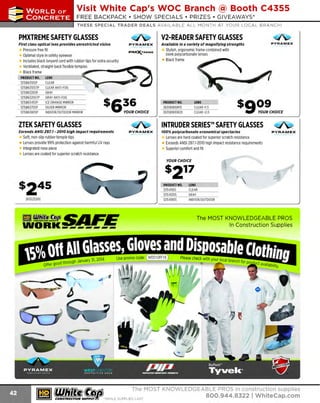 ~

Visit White Cap's WOC Branch @ Booth C4355

...... CONCRETE

FREE BACKPACK • SHOW SPECIALS • PRIZES • GIV EAWAYS*

~ WORLDoF

THESE SPECIAL TRADER DEALS AVAILABLE ALL MONTH AT YOUR LOCAL BRANCH!

V2-READER SAFETY GLASSES

PMXTREME SAFETY GLASSES
First class optical lens provides unrestricted vision

PYRAMEX

Pressure free fit
PM~R EME
Optimal style in safety eyewear
Includes black lanyard cord with rubber tips for extra security
Ventilated, straight-back flexible temple~~s_ _ _____...~--Black frame

PRODUC NO.
T

LENS

'

121SB6310SP
CLEAR
-1- SB 6310 ST P~- EA R-N T-_ G ~~
21----CL-- A - l-F O_
121SB6320SP
121SB6320STP
121SB6345SP
121SB6370SP
121SB6380SP

PY RA MEX

Available In a variety of magnifying strengths

Stylish, ergonomic frame combined with
sleek polycarbonate lenses
Black frame

liil...------li i"""
.......-

GRAY
GRAY ANTI-FOG
ICE ORANGE MIRROR
SILVER MIRROR
INDOOR/OUTDOOR MIRROR

ZTEK SAFETY GLASSES
Exceeds ANSI Z87.7 - 2070 high Impact requirements

PRODUCT NO.
263SB1810R15
263SB1810R20

4>
PY RAM EX

Soft, non-slip rubber temple tips
Lenses provide 99% protection against harmful UV rays
Integrated nose piece
Lenses are coated for superior scratch resistance

LENS
CLEAR + .5
1
CLEAR +2.0

INTRUDER SERIES™ SAFETY GLASSES
700% polycarbonate economical spectacles

~
PY RAM EX

Lenses are hard coated for superior scratch resistance
Exceeds ANSI 287.1-2010 high impact resistance requirements
Superior comfort and fit

YOUR CHOICE

PRODUCT NO.
121541105
121541205
121541805

263525205

m mfilf5~SAFE

The MOST KNOWLEDGEABLE PROS
In Const ruction Supplies

WORK-------

~ (U/h~~

LENS
CLEAR
GRAY
INDOOR/OUTDOOR

The MOST KNOWLEDGEABLE PROS in construction supplies

~ coNsTRucnoNs~·wHiLE suPPuEs LAST

800.944.8322

I Whitecap.com

 