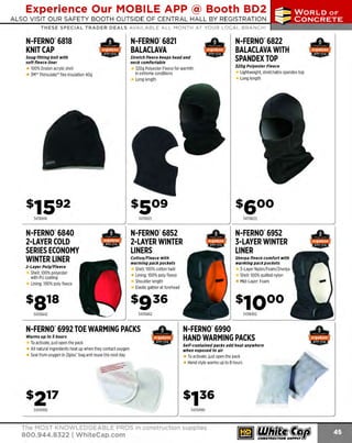 Experience Our MOBILE APP @ Booth BD2
ALSO VISIT OUR SAFETY BOOTH OUTSIDE OF CENTRAL HALL BY REGISTRATION

...,.,ii!

~ WORLDoF

~ CONCRETE

THESE SPECIAL TRADER DEALS AVAILABLE ALL MONTH AT YOUR LOCAL BRANCH!

N-FERNO"6818
KNIT CAP

N-FERNo· 6821
BALACLAVA

Snug fitting knit with
soft fleece liner

Stretch fleece keeps head and
neck comfortable

100% Dralon acrylic shell
3M" Thinsulate" flex insulation 40g

320g Polyester Fleece for warmth
in extreme conditions
Long length

N-FERNO"6822
BALACLAVA WITH
SPANDEX TOP
:S20g Polyester Fleece

Lightweight, stretchable spandex top
Long length

s509

s1592
34316818

34316821

34316822

N-FERNO"6840
2-LAYER COLD
SERIES ECONOMY
WINTER LINER

N-FERNO' 6852
2-LAYER WINTER
LINERS

N-FERNO"6952
3-LAYER WINTER
LINER

2-Layer Poly/ Fleece

Cotton/Fleece with
warming pack pockets

Sherpa fleece comfort with
warming pack pockets

Shell: 100%cotton twill
• Lining: 100% poly fleece
Shoulder length
Elastic gather at forehead

Shell: 100% polyester
with PU coating
Lining: 100% poly fleece

s91s

3-Layer Nylon/ Foam/Sherpa
Shell: 1
00%quilted nylon
Mid-Layer: F
oam

$936

34316842

34316852

N-FERNO"6992 TOE WARMING PACKS
Warms up to 5 hours

T activate, just open the pack
o
All natural ingredients heat up when they contact oxygen
Seal from oxygen in Ziploc' bag and reuse the next day

34316952

N-FERNO"6990
HAND WARMING PACKS
Self-contained packs add heat anywhere
when exposed to air

T activate, just open the pack
o
Hand style warms up to 8 hours

)
34316992

34316990

The MOST KNOWLEDGEABLE PROS in construction supplies

800.944.8322 I Whitecap.com

 
