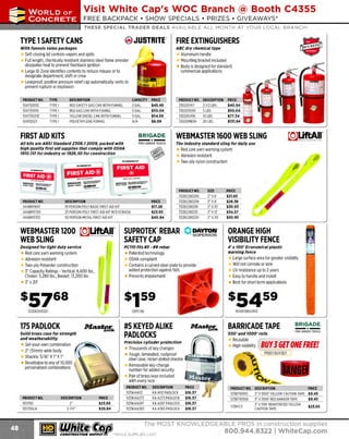~

Visit White Cap's WOC Branch @ Booth C4355

...... CONCRETE

FREE BACKPACK • SHOW SPECIALS • PRIZES • GIV EAWAYS*

~ WORLDoF

THESE SPECIAL TRADER DEALS AVAILABLE ALL MONTH AT YOUR LOCAL BRANCH!

@) JU5TRITE'

TYPE 1SAFETY CANS
With funnels value packages

FIRE EXTINGUISHERS
ABC dry chemical type

Self-closing lid controls vapors and spills
Full length, chemically resistant stainless steel flame arrester
dissipates heat to prevent flashback ig nition
Large ID Zone identifies contents to reduce misuse or to
designate department, shift or crew
Leakproof, positive pressure relief cap automatically vents to
prevent rupture or explosion
PROOUCT NO.
1047120110
1047150110
1047150210
10411202Y

TYPE
TYPE I
TYPE I
TYPE I
TYPE I

Aluminum handle
Mounting bracket included
Body is designed for standard
commercial applications

DESCRIPTION
RED SAFETY GAS CAN WITH FUNNEL
RED GAS CAN WITH FUNNEL
YELLOW DIESEL CAN WITH FUNNEL
POLYETHYLENE FUNNEL

CAPACITY
2 GAL.
5 GAL.
5 GAL.
N/A

FIRST AID KITS

BRIGADE - - -

- ·- ~,,,

·---

PRODUC NO.
T
444BR11697
444BR11700
444BR11703

PRODUCT NO.
330205417
330205500
330205456
33020MB3H

DESCRIPTION
2-1/2 LBS.
5 LBS.
10 LBS.
20 LBS.

PRICE
$40.94
$50.04
$77.34
$131.94

I

BRIGADE.

u1&iifi.Jol
....,_ ,._

BRIGADE =:;::::::"

- · - !!.!'!:!!-

WEBMASTER 1600 WEB SLING

PRO GRADE TOOLS

The Industry standard sllng for dally use

- ·-

All kits are ANSI Standard ZJOB. 12009, packed with
high quality first aid supplies that comply with OSHA
1910. 151 for Industry or 1926.50 for construction

Edii1jjo)
--·-

PRICE
$45.49
$50.04
$54.59
$8.09

..

Red core yarn warning system
Abrasion resistant
Two-ply nylon construction

_.._..-

!!!!.~...2!· =::::::::.::­

E!!!.!!.-

DESCRIPTION
10 PERSON POLY BASIC FIRST AID KIT
25 PERSON POLY FIRST AID KIT W EYEWASH
/
50 PERSON METAL FIRST AID KIT

PRICE
$17.28
$23.65
$40.94

PRODUCT NO.
332EE280206
332EE280208
332EE280210
332EE280212
332EE280220

SIZE
2' x 6'
2' x 8'
2' x 1
0'
2' x 12'
2' x 20'

PRICE
$21.83
$26.38
$30.93
$34.57
$50.95

SUPROTEK" REBAR V, SUPERIOR
~ DAYTON'
SAFETY CAP
PC110 fits #J - #8 rebar

Designed for light duty service

Red core yarn warning system
Abrasion resistant
Two-ply Polyester construction
3" Capacity Ratings - Vertical: 6,600 lbs.,
Choker: 5,280 lbs., Basket: 13,200 lbs.
3" x 20'

ORANGE HIGH
VISIBILITY FENCE
4 ' x 100' Economical plastic
warning fence

Patented technology
OSHA compliant
Contains a curved steel plate to provide
added protection against falls
P
revents impalement

s57&s

s54s9

332EE260320

.if'an~

Solid brass case for strength
and weatherability

DESCRIPTION
2"
2-1/4"

#5 KEYED ALIKE
PADLOCKS

.M'ast~

Thousands of key changes
Tough, laminated, rustproof
steel case; nickel-plated shackle
Removable key-change
number for added security
Pair of brass keys included
with every lock

PRICE
$23.65
$26.84

~ (U/h~~

PRODUCT NO.
1125KAA112
125KAA273
1
1125KAA297
1125KAA383

DESCRIPTION
KA All2 PADLOCK
KA A273 PADLOCK
KA A297 PADLOCK
KA A383 PADLOCK

BARRICADE TAPE
500' and 1000' rolls

Reusable
High visibility

Precision cylinder protection

Set-your-own combination
2" (Slmm) wide body
Shackle: 5/1 X1" X 1"
6"
Resettable to any of 10,000
personalized combinations

PRODUCT NO.
112175D
112175DLH

104SFORG4100

121PC110

175 PADLOCK

Large surface area for greater visibility
Will not corrode or kink
UV resistance up to 2 years
Easy to handle and install
Best for short term applications

Clm=nlil-

$16.37
$16.37
$16.37
$16.37

BRIGADE.

- ·-

PRO GRA DE TOOLS

BUYJ GET ONE FREE!
PRSOl BUV3Gl

PRODUCT NO. DESCRIPTION
1
23BTIOOOC
3' X1000' YE
LLOW CAUTION T
APE
1
23BT1000D 3' X1000' RED DANGER T
APE
3' X 500' R
EINFORCED YELLOW
173RYCT
CAUTION TAPE

PRICE
$9.45
$9.45

$23.65

The MOST KNOWLEDGEABLE PROS in construction supplies

~ coNsTRucnoNs~·wHiLE suPPuEs LAST

800.944.8322

I Whitecap.com

 