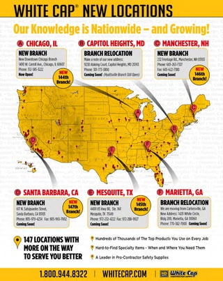 WHITE CRP® LDCRTIDNS
NEW
Our Knowledge is Nationwide - and Growing!
9 CHICAGO, IL
NEWBRANCH

I

9 CAPITOL HEIGHTS, MD

New Downtown Chicago B nc
ra h
1400 W. Carroll Ave., Chicago, IL 60607
P
hone: :m-585-3222

Now Open!

9 MANCHESTER, NH

BRANCH RELOCATION

NEW BRANCH

Make anoteof our new address:
9230 Alaking Court, Capitol H
eights, MD 20743
P
hone: 301-773-3800
Coming Soon! (Hyattsville Branch Still Open)

232 F
rontage Rd., Man ester, N 03103
ch
H
P
hone: 603-263-7337
Fax: 603-622-7380

Coming Soon!

·;;-o __ .,
~
H WA

I •·~··°'

9 MARIETTA, GA

9 SANTA BARBARA, CA 9 MESQUITE, TX

~-

NEW BRANCH

NEW BRANCH

BRANCH RELOCATION

617 N Salsipu Street,
.
edes
SantaBarbara, CA 93103
P
hone: 805-979-4234 F 805-965-7002
ax:

4400 U H 80, Ste. 160
S wy
Mesquite, T 75149
X
P
hone:972-232-4222 Fax:972-288-9927

Coming Soon!

Coming Soon!

We are moving from Cartersville, GA
N Address: 1420 WhiteC
ew
ircle,
Bldg 200, M
arietta, GA 30060
Phon 770-382-7000 Coming Soon!
e:

(e) 147 LOCATIONS WITH

V MORE ON THE WAY
TO SERVE YOU BETTER

1.800.944.8322

~ Hundreds of Thousands of The Top Products You Use on Every Job

~ Hard-to-Find Specialty Items - When and Where You Need Them

~ A Leader in Pro-Contractor Safety Supplies

WHITECAP.COM

I

..

m ~~

 