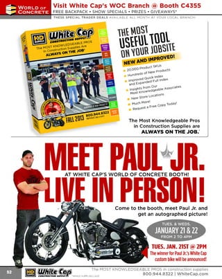 ~

Visit White Cap's WOC Branch @ Booth C4355

...... CONCRETE

FREE BACKPACK • SHOW SPECIALS • PRIZES • GIV EAWAYS*

~ WORLDoF

THESE SPECIAL TRADER DEALS AVAILABLE ALL MONTH AT YOUR LOCAL BRANCH!

~-EA~
~
oWLEDG
ihe MOSi KN t' n supplies Are
In construe ioM 1'H£ JOB•

ALWAVSO

w~n~( llll

ott ~ouR m~snl
NEW~ND

MPROV£D

uct sKUs
000 pro d
20.
products
eds ot NeW
Hundr
Quiel< 1ndeX
1nwroved
d Full index
and Expande

I

insights trorndO~able Associates
t Knowle g
MOS
.
s
Location
NeW Store

''

Mucn Morel
" ioda'f
t a r:ree cop,
Reques

The Most Knowledgeable Pros
in Construction Supplies are
ALWAYS ON THE JOB.~

AT WHITE CAP'S WORLD OF CONCRETE BOOTH!

•

I
•

Come to the booth, meet Paul Jr. and
get an autographed picture!

TUES. JAN. 21ST @ 2PM
The winner for Paul Jr.'sWhite Cap
custom bike will be announced!
~ (U/h~~

The MOST KNOWLEDGEABLE PROS in construction supplies

~ coNsTRucnoNs~·wHiLE s u PPuEs LAST

800.944.8322

I Whitecap.com

 