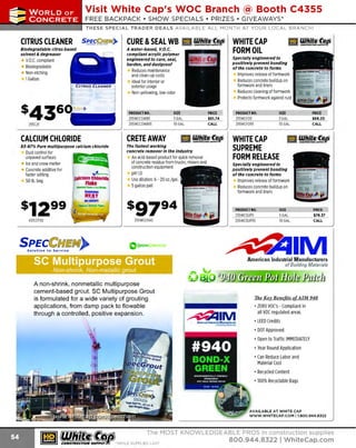 ~

Visit White Cap's WOC Branch @ Booth C4355

...... CONCRETE

FREE BACKPACK • SHOW SPECIALS • PRIZES • GIV EAW AYS*

~ WORLDoF

THESE SPECIAL TRADER DEALS AVAILABLE ALL MONTH AT YOUR LOCAL BRANCH!

se,gf~ff.~")

CITRUS CLEANER
Biodegradable citrus based
solvent & degreaser

CURE &SEAL WB llE] ¥!6})).~ WHITECAP
FORM OIL

A water-based, V.O.C.
compliant acrylic polymer
engineered to cure, seal,
harden, and dustproof

V .C. compliant
.O
Biodegradable
Non-etching
1Gallon

Specially engineered to
positively prevent bonding
of the concrete to forms

Reduces maintenance
and clean-up costs
Ideal for interior or
exterior usage
Non-yellowing, low-odor

PRODUCT NO.
255WCCSWB5
255WCCSWB55

255C21

Improves release of formwork
Reduces concrete buildup on
formwork and liners
Reduces cleaning of formwork
Protects formwork against rust

SIZE
5GAL.
55GAL.

CALL

CALCIUM CHLORIDE

CRETE AWAY

BJ-87% Pure multipurpose calcium chloride

The fastest working
concrete remover In the Industry

Dust control for
unpaved surfaces
Ice and snow melter
Concrete additive for
faster setting
50 lb. bag

• ...
C
alciumChloride
~-

Flake

''*'" '"'Snow & IceMeher
Generates

PRODUCT NO.
255WCF05
255WCF055

An acid-based product for quick removal
of concrete residue from trucks, mixers and
construction equipment
pHl.O
Use dilution: 6 - 20 oz./gal.
5gallon pail

SIZE
5GAL.
55GAL.

PRICE
$68.20
CALL

WHITE CAP
1GmJ lf/lblfl.~
SUPREME
FORM RELEASE
Specially engineered to
posi tively prevent bonding
of the concrete to forms

Improves release of formwork
Reduces concrete buildup on
formwork and liners

•mn

MCIGllCI

· Stttrttl 11et11n1 PtWer

255WCCRA5

433CCF50

PRODUCT NO.
255WCSUP5
255WCSUP55

PRICE
$78.37
55 GAL.

CALL

GREENCOllSCIOUS

American Industrial Manufacturers

SC Multipurpose Grout

of Building Materials

Non-shrink, Non-metallic grout

A non-shrink, nonmetallic multipurpose
cement-based grout. SC Multipurpose Grout
is formulated for a wide variety of grouting
applications, from damp pack to flowable
through a controlled, positive expansion.

11ie Kev Benefits of A IM 940

~IM

• ZERO VOC's - Compliant in
all
regulated areas

voe

• LEED Credits
• DOT Approved
• Open to Traffic IMMEDIATELY
• Year Round Application
• Can Reduce Labor and
Material Cost
• Recycled Content
• 100% Recycla ble Bags

AVAILA BLE AT WHITE CAP
W W W .W HITECA P.COM I l .B00.944.8322

~ (U/h~~

The MOST KNOWLEDGEABLE PROS in construction supp lies

~ coNsTRucnoNs~·wHiLE suPPuEs LAST

800.944.8322

I Whitecap.com

 
