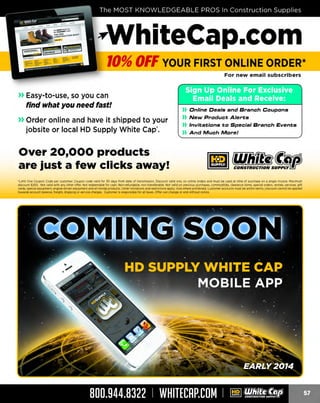 ~hiteCap.com
10% OFF YOUR FIRST ONLINE ORDER*
For new email subscribers

» Easy-to-use, so you can
find what you need fast!
» Order online and have it shipped to your
jobsite or local HD Supply White Cap'.

)) Online Deals and Branch Coupons

)) New Product Alerts
)) Invitations to Special Branch Events
)) And Much More!

Over 20,000 products
are just a few clicks away!
· Limit One Coupon Code per customer. Coupon code valid for 30 days from date of transmission. Discount valid only on online orders and must be used at time of purchase on a single invoice. Maximum
discount $200. Not valid with any other offer. Not redeemable for cash. Non·refundable, non·transferable. Not valid on previous purchases, commodities, clearance items, specia l orde rs, rentals, services, gift
cards, special equip ment, engme·dnven equip ment a nd all Honda products. Other hm1
tat1ons a nd restnct1
ons apply. void where proh1b1 customer accounts must be within te rms. lJ1scount cannot be a pplied
ted.

towards account balance, freight, shipping or service charges. Customer is responsible for all taxes. Offer can change or end without notice.

800.944.8322 I WHITECAP.COM

I

~ ¥!!8!6?/!~

 