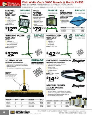 ~

Visit White Cap's WOC Branch @ Booth C4355

...... CONCRETE

FREE BAC KPAC K • SHOW SPECIA LS • PRI Z ES • GIV EAWAYS*

~ WORLDoF

THESE SPECIAL TRADER DEALS AVAILABLE ALL MONTH AT YOUR LOCAL BRANCH!

HAND-HELD
HALOGEN
WORK LIGHT

BRIGADE. 180 LED

- ·-

PRO GRADE TOOLS

- ·-

BRIGADE.

PORTABLE
WORKLIGHT

PRO GRADE TOOLS

Quick head adjustment

500 Watt

5-15P plug
3-FT 18/3 SJTW cord
Insulated rubber
grip handle
Includes: 500W bulb

1 LED= 450
80
lumens output
H
eavy-duty diecast
aluminum housing
4-hour
rechargeable battery

444BR12541

- ·-

TELESCOPING HALOGEN
WORK LIGHT

BRIGADE.
PRO GRADE TOOLS

- ·-

PRO GRADE TOOLS

Perfect for protecting
cement, or other bagged
products, from
the elements

Made to last with
metal grommets
at tie points

$7999 ........
444BR12538

BRIGADE_

BLUE
PLASTIC TARPS

PR
ODUCT NO.
104TARP121
6
104TARP2020
104TARP3040

- ·-

PRO GRADE TOOLS

TOOO Watt

Total height: 72"
2-in-1 removable H-base
Heavy-duty face frame
Q head adjustment
uick
Includes: 500W bulb

PRICE
$13.48
$24.82
$77.55

BRIGADE.

QUARTZ HALOGEN
WORK LIGHT

500 Watt

SIZE
12' x1
6'
20' x 20'
30' x 40'

Total height: 72"
5-FT SJTWcor
On-off switch
Includes: (2) 500W bulbs

444BR12539

BRIGADE.
* --•

24" GARAGE BROOM
Coarse brown polystyr ene bristles

Recommended use: for wet or dry sweeping
PRO GRADE TOOLS
rough concrete or asphalt floors, creamery and
packinghouse floors
Will not soften when exposed to water, oils or greases

UNBREAKABLE
CONNECTO
R
A special molded tough flexible
connector makes this broom
virtually unbreakable and
eliminates the need for a brace!

~w!~?e~;~~!h~p~v~~~ ~~!DBEAM

Energizer.

2 light modes: spot & red for night vision
Shatterproof lens, slide switch
28 hour runtime
Adjustable head strap
23m beam distance
30 lumens
Includes: (3) "AAA" E
nergizer"
MAX' batteries

309HD33A1
EN

Energizer.

INDUSTRIAL STRENGTH
ALKALINE BATTERIES
Contractor p acks

No mercury added - special disposal not required
Operate well in temperature extremes (-30°Cto 55'C)
Excellent shelf life - alkaline cells are ready for
use even after 10 years of storage
PRODUC NO.
T
444BR11144
444BR11145
444BR11146
444BR11147
444BR11148

WIDTH
24"
24"
24"
24"
24"

HEIGHT
3"
3"
4"
4·1/4"
3"

DESCRIPTION
POLYSTYRENE
POLYSTYRENE
POLYPROPYLENE
POLYSTYRENE
POLYSTYRENE

~ (U/h~~

PRICE
$21.99
$22.09
$23.09
$32.69
$22.09

PR
ODUCT NO.
309EN22
309EN91
309EN93
309EN95

QUANTITY
12PK
24PK
12PK
12PK

TYPE
9V
AA
D

PRICE
$22.99
$12.49
$11.49
$15.49

The MOST KNOWLEDGEABLE PROS in construction supplies

~ coNsTRucnoNs~·wHiLE suPPuEs LAsr

800.944.8322

I Whitecap.com

 